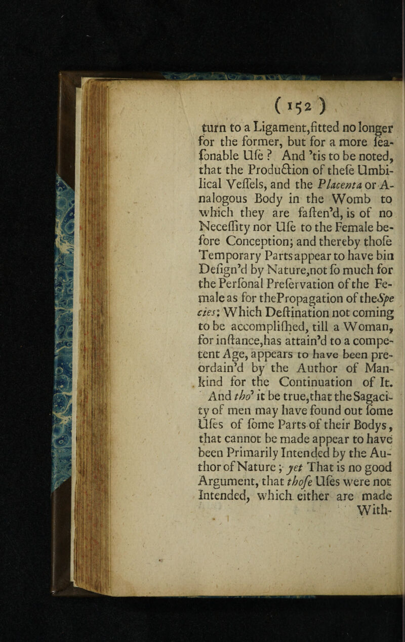 ( ) < turn to a Ligament,fitted no longer for the former, but for a more lea- fonable Ufe ? And ’tis to be noted, that the Produ&ion of thefe Umbi¬ lical Veffels, and the Placenta or A- nalogous Body in the Womb to which they are faften’d, is of no Neceffity nor Ufe to the Female be¬ fore Conception; and thereby thofe Temporary Parts appear to have bin Defign’d by Nature,not fb much for the Perlbnal Preservation of the Fe¬ male as for thePropagation of thzSpe cies% Which Destination not coming to be accomplished, till a Woman, for inftance,has attain’d to a compe¬ tent Age, appears to have been pre¬ ordain’d by the Author of Man¬ kind for the Continuation of It. And the? it be true,that the Sagaci¬ ty of men may have found out Some Ufes of feme Parts of their Bodys, that cannot be made appear to have been Primarily Intended by the Au¬ thor of Nature ; yet That is no good Argument, that thofe Ufes were not Intended, which, either are made With-