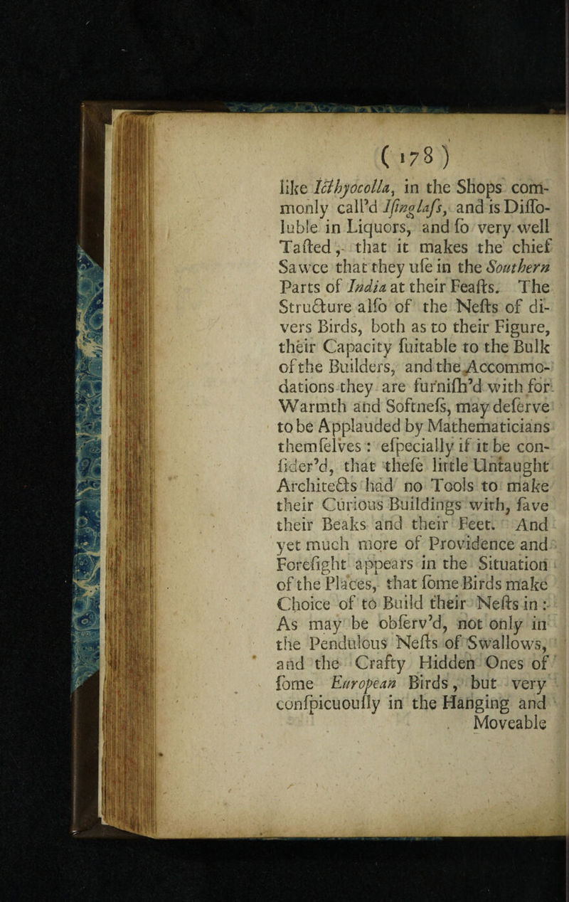 like tcihjocolla, in the Shops com¬ monly cal Pd Ifwglafs, and is Diffo- luble in Liquors, and fo very well Tailedthat it makes the chief Sawce that they uie in the Southern Parts of India at their Feafts. The Structure alfo of the Nefls of di¬ vers Birds, both as to their Figure, their Capacity fuitable to the Bulk of the Builders, and the Accommo¬ dations they are furnifh’d with for Warmth and Softnefs, may deferve to he Applauded by Mathematicians themlelves: efpecially if it be con- iider’d, that thefe lirtle Untaught Architects had no Tools to make their Curious Buildings wirh, fave their Beaks and their Feet. And yet much more of Providence and Forefight appears in the Situation of the Places, that fome Birds make Choice of to Build their Nells in : As may be obferv’d, not only in the Pendulous Nefts of Swallows, and the Crafty Hidden Ones of feme European Birds, but very confpicuoully in the Hanging and Moveable