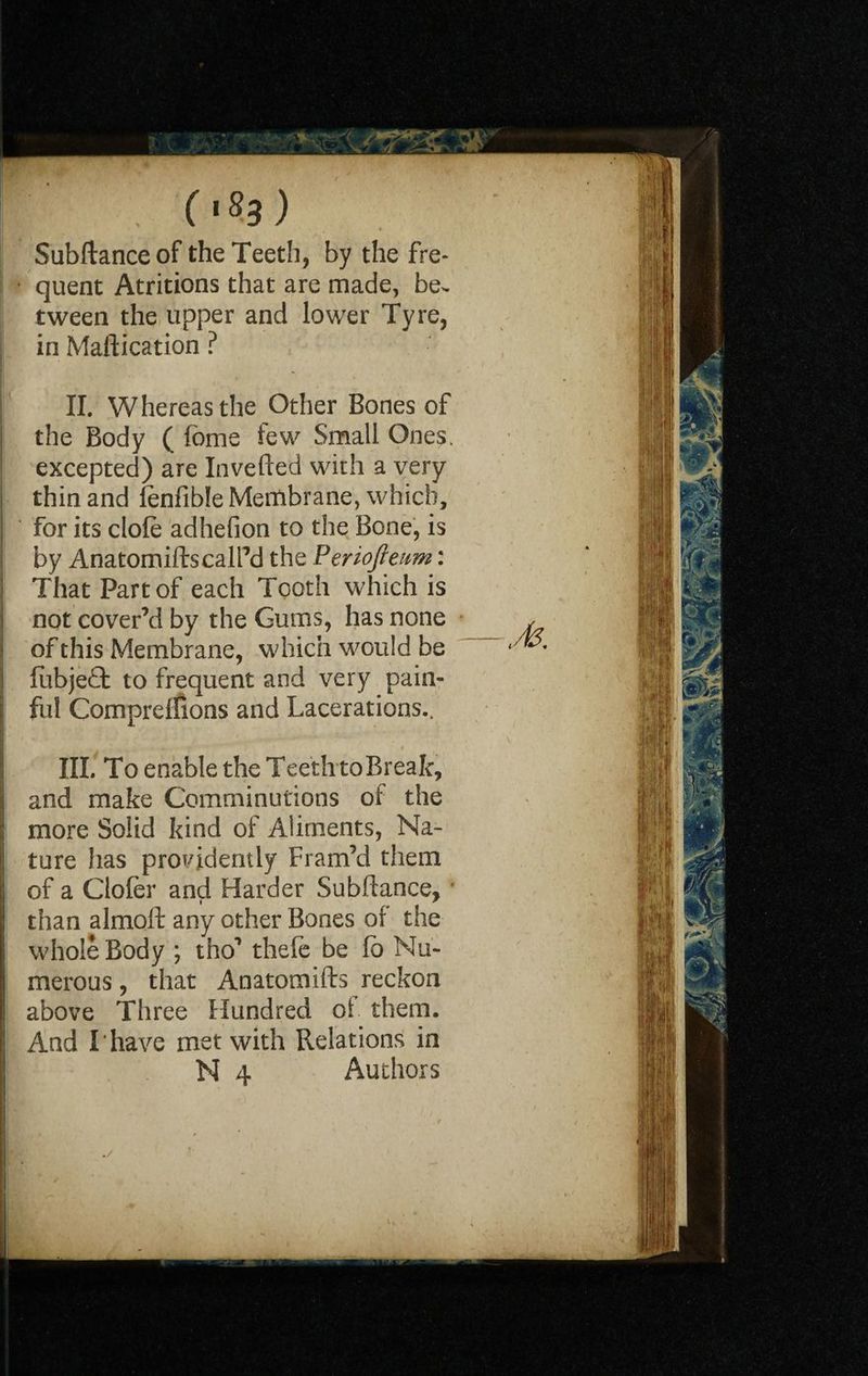 Subftance of the Teeth, by the fre- p quent Atritions that are made, be¬ tween the upper and lower Tyre, in Maftication ? II. Whereas the Other Bones of | the Body ( fome few Small Ones. excepted) are Inverted with a very i thin and fenfible Membrane, which, for its dole adhefion to the Bone, is by AnatomiftscalPd the Periofteum: That Part of each Tooth which is not cover’d by the Gums, has none \ of this Membrane, which would be ij fubjeQ: to frequent and very pain- | ful Comprellions and Lacerations.. \ III. To enable the Teeth toBreak, and make Comminutions of the more Solid kind of Aliments, Na¬ ture has providently Fram’d them I of a Gofer and Harder Subrtance, * than almoft any other Bones of the whole Body ; tho’ thefe be fo Nu¬ merous , that Anatomifts reckon above Three Hundred of them. | And I*have met with Relations in j N 4 Authors