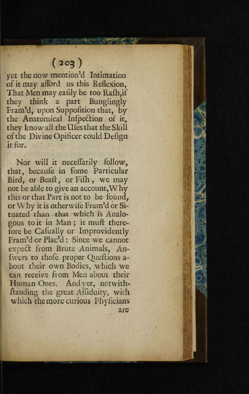 yet the now mention’d Intimation of it may afford us this Reflexion, That Men may eafily be too Rafh,if they think a part Bungiingly Fram’d, upon Suppofition that, by the Anatomical Infpe&ion of it, they know all the Ufes that the Skill of the Divine Opificer could Defign it for. Nor will it neceflarily follow, that, becaule in fome Particular Bird, or Beaft, or Fifh, we may not be able to give an account,W hy this or that Part is not to be found, or W hy it is otherwile Fram’d or Si¬ tuated than that which is Analo¬ gous to it in Man; it muft there¬ fore be Cafually or Improvidently Fram’d or Plac’d : Since we cannot expert from Brute Animals, An- fwers to thofe proper Queftions a- bout their own Bodies, which we can receive from Men about their Human Ones. And yet, notwith¬ standing the great Aifiduky, with which the more curious Phyflcians are
