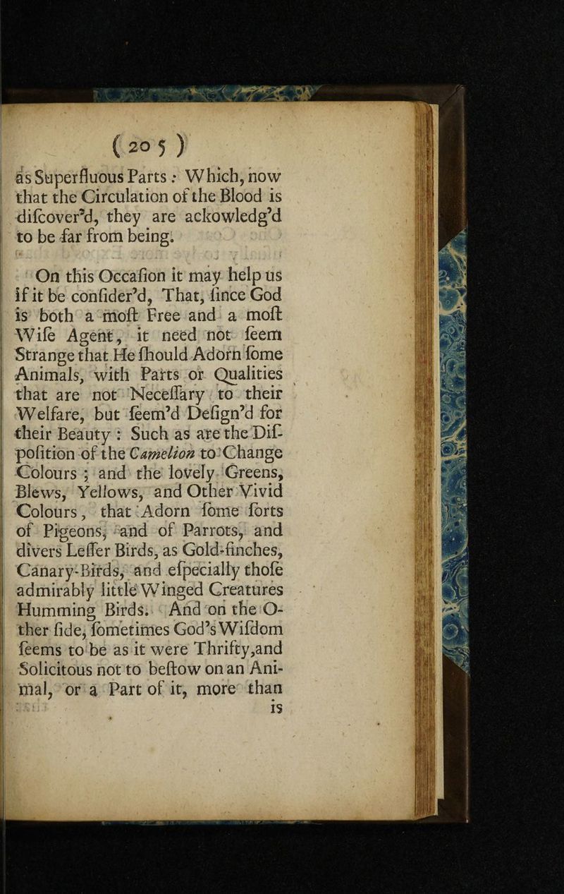 as Superfluous Parts: Which, now that the Circulation of the Blood is difcover’d, they are ackowledg’d to be far from being. fv- ' • i'U / '7 7 1. . -r On this Occafion it may help us if it be confider’d, That, iince God is both a mofl: Free and a moft Wife Agent, it need not feem Strange that He fhould Adorn fbme Animals, with Parts or Qualities that are not Neceffary to their Welfare, but feem’d Defign’d for their Beauty : Such as aretheDiP ? pofition of the Camelion to’Change 1 Colours ; and the lovely Greens, i Blews, Yellows, and Other Vivid i Colours, that Adorn fome forts !l of Pigeons, and of Parrots, and tj divers Letter Birds, as Gold-finches, ;i Canary-Birds, and efpecially thofe | admirably little Winged Creatures Humming Birds. And on the O- I ther fide, fometimes God’s Wifdom 1 feems to be as it were Thrifty,and I Solicitous not to beftow on an Ani- ! mal, or a Part of it, more than I is
