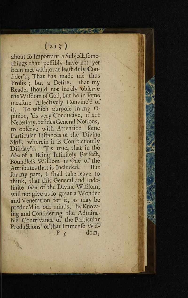 about lb Important a SubjeCt,fbme- things that poffibly have not yet been met with,or at leaft duly Con- fider’d, That has made me thus Prolix ; but a Defire, that my Reader fhould not barely 'obferve the Wifdom of God, but be in lome meafure Affectively Convinc’d of it. To which purpofe in my O- pinion, ’tis very Conducive, it not Neceffary,befides General Notions, to oblerve with Attention lome Particular Inftances of the Divine Skill, wherein it is Conlpicuoufly Difplay’d. ’Tis true, that in the Idea of a Being Infinitely PerfeCt, Boundlefs Witdom is One of the Attributes that is Included. But for my part, I fhall take leave to think, that this General and Inde¬ finite Idea of the Divine Wifdom, will not give us fo great a Wonder and Veneration for it, as may be produc’d in our minds, by Know¬ ing and Confidering the Admira¬ ble Contrivance of the Particular Productions of that Immenfe Wif- Ti' ‘ fit ft*' dom