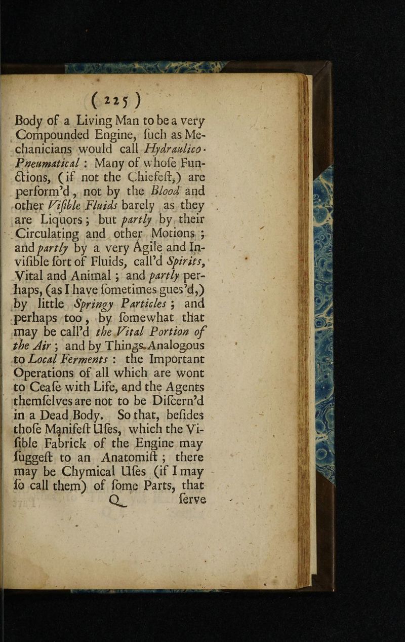 (»j). I • * ' Body of a Living Man to be a very Compounded Engine, fuch as Me¬ chanicians would call Hydraulico* Pneumatic al: Many of whole Fun¬ ctions, (if not the Chiefeft,) are perform’d, not by the Blood and other Fifth le Fluids barely as they are Liquors; but partly by their Circulating and other Motions ; and partly by a very Agile and In- vifible fort of Fluids, call’d Spirits, Vital and Animal; and partly per¬ haps, (as I have fometimes gues’d,) by little Springy Particles \ and perhaps too, by lomewhat that may be call’d the Vital Portion of the Air ; and by Things.Analog.ous to Local Ferments : the Important Operations of all which are wont | to Ceale with Life, and the Agents j themlelves are not to be Dilcern’d in a Dead Body. So that, befides thole Manifell: Ufes, which the Vi- i fible Fabrick of the Engine may fuggeft to an Anatomift ; there may be Chymical lifts (if I may fb call them) of fome Parts, that ferve