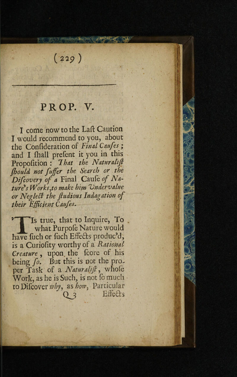 (23p ) prop. y. I come now to the Laft Caution I would recommend to you, about the Confideration of Final Caufes; and I fhall prefent it you in this Propofition : That the Naturalijl fhould not fuffer the Search or the Difcovery of a Final Caule of Na¬ tures Works jo make him ‘Undervalue or Neglett the Jtudious Indagation of their Efficient Caufes. \ ’’T'Ts true, that to Inquire, To , I what Purpofe Nature would have luch or fuch Effects produc’d, is a Curiofity worthy of a Rational Creature , upon, the fcore of his being fo. But this is not the pro- per Task of a Naturalijl, whole Work, as he is Such, is not fc much to Difcover why, as how, Particular Qjj ■ - Effefts