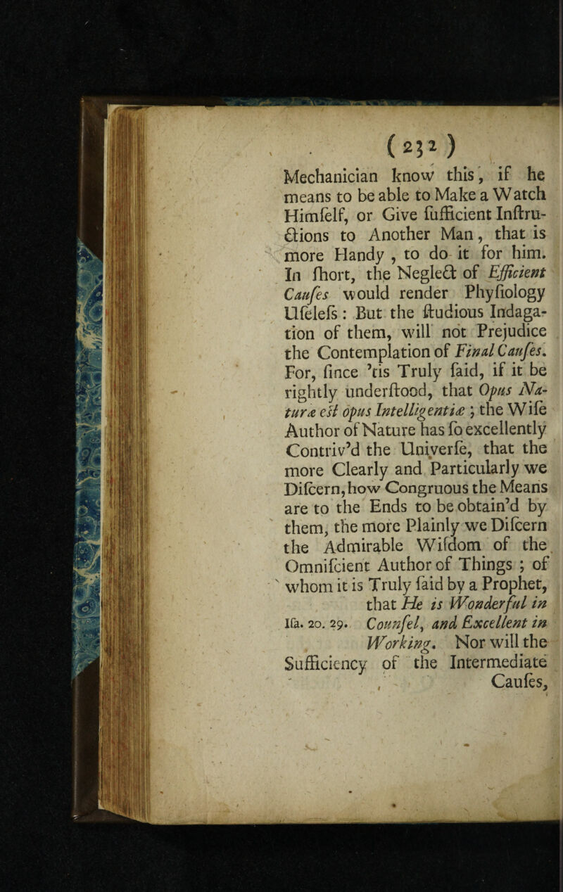 (a*1) Mechanician know this, if he means to be able to Make a W atch Himfelf, or Give fufficient Inftru- ftions to Another Man, that is more Handy , to do- it for him. In fhort, the Neglefl; of Efficient Caufes would render Phyfiology Ulelefs : But the ftudious Indaga- tion of them, will not Prejudice the Contemplation of Final Caufes. For, fince ’tis Truly faid, if it be rightly underftood, that Opus Na¬ ture esl opus Intelligenti£; the Wile Author of Nature has lo excellently Contriv’d the Univerfe, that the more Clearly and Particularly we Difcern,how Congruous the Means are to the Ends to be obtain’d by them, the more Plainly we Dilcern the Admirable Wifdorn of the Omnifcient Author of Things ; of ' whom it is Truly faid by a Prophet, that He is Wonderful in Ua. 20. 29. Counfel, and Excellent in Working. Nor will the Sufficiency of the Intermediate Caules,