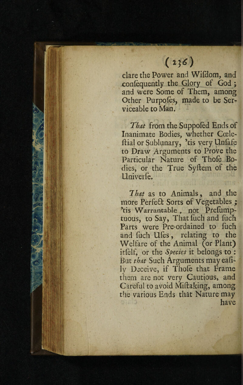 clare the Power and Wildom, and conlequently the Glory of God ; and were Some of Them, among Other Purpofes, made to be Ser* viceable to Man. That from the Suppoled Ends of Inanimate Bodies, whether Ccele- ftial or Sublunary, ’tis very Unlafe to Draw Arguments to Prove the Particular Nature of Thole Bo¬ dies, or the True Syftern of the Univerfe. That as to Animals, and the more Perfe£t Sorts of Vegetables ; 5tis Warrantable , not Prelump- tuous, to Say, Thatlixch and fuch Parts were Pre-ordained to fuch and fuch Ules, relating to the Welfare of the Animal (or Plant) itlelf, or the Species it belongs to : But that Such Arguments may eafi- ly Deceive, if Thole that Frame them are not very Cautious, and Careful to avoid Miftaking, among the various Ends that Nature may ’ have