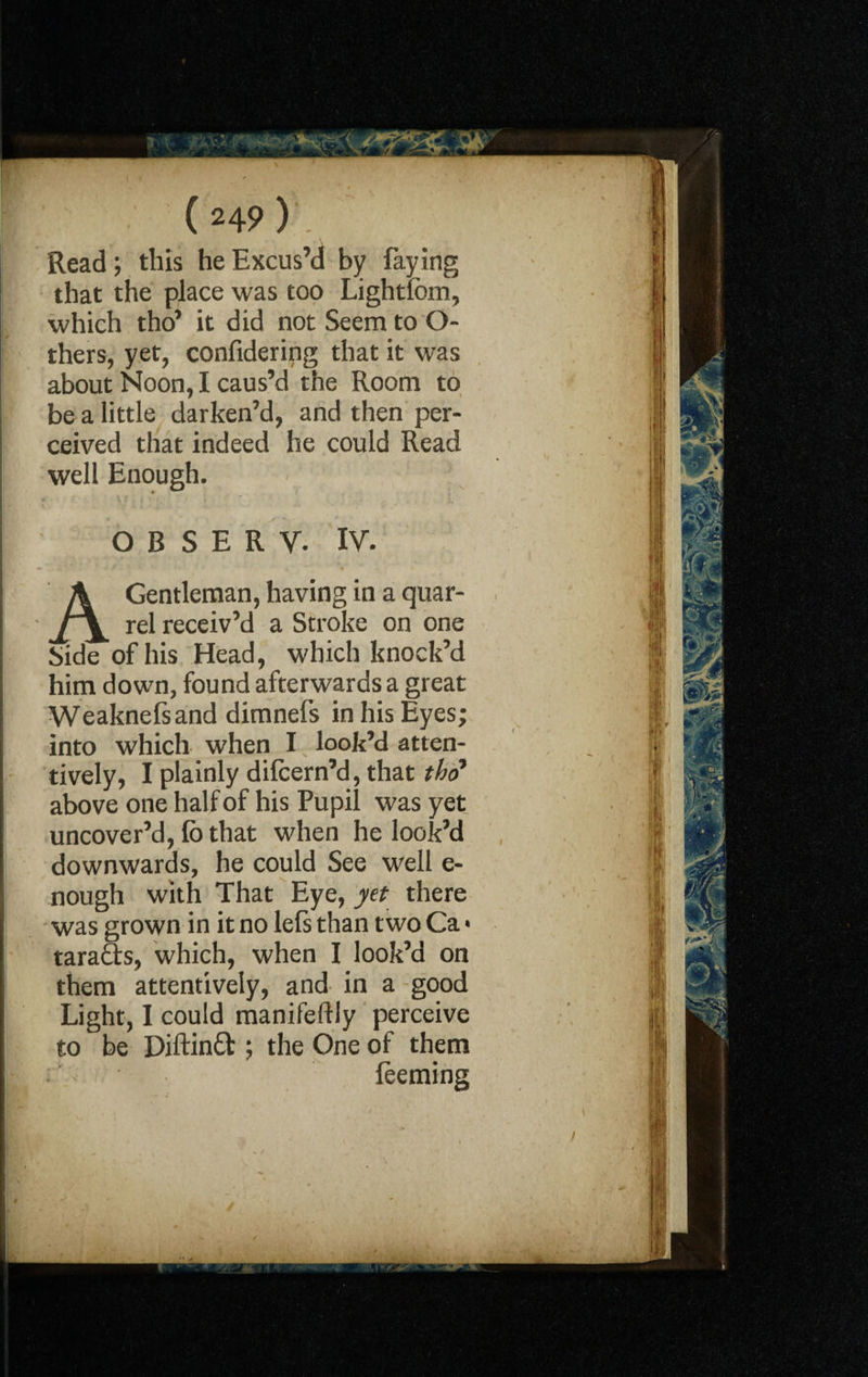 Read; this he Excus’d by faying that the place was too Lightlbm, which tho’ it did not Seem to O- thers, yet, confidering that it was about Noon, I caus’d the Room to be a little darken’d, and then per¬ ceived that indeed he could Read well Enough. O B S E R V. IV. A Gentleman, having in a quar¬ rel receiv’d a Stroke on one Side of his Head, which knock’d him down, found afterwards a great Weaknefsand dimnefs in his Eyes; into which when I look’d atten¬ tively, I plainly dilcern’d, that tho’ above one half of his Pupil was yet uncover’d, fb that when he look’d downwards, he could See well e- nough with That Eye, yet there was grown in it no lefs than two Ca > tara&s, which, when I look’d on them attentively, and in a good Light, I could manifestly perceive to be Diftinft ; the One of them : leeming