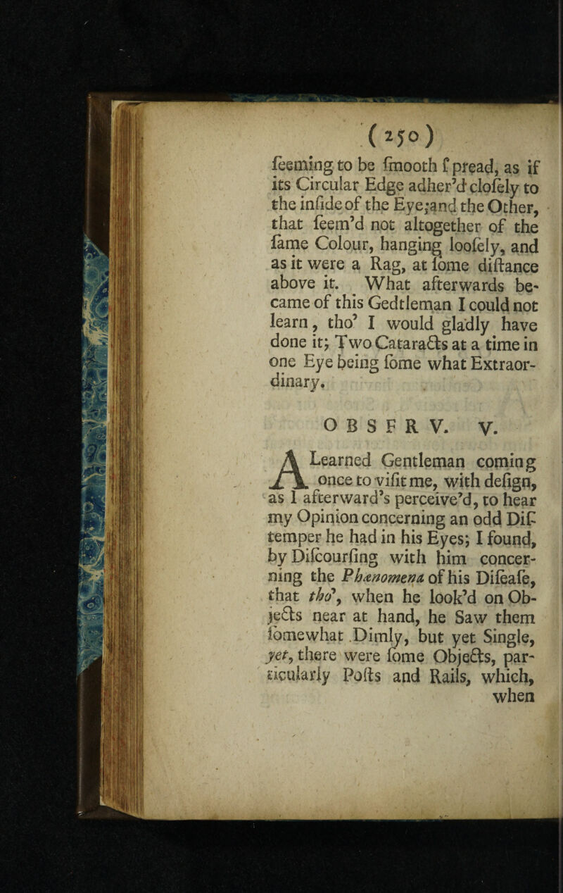 feeming to be Imooth f pread, as if its Circular Edge adher’d cloiely to the infide of the Eye;and the Other, that feem’d not altogether of the fame Colour, hanging loolely, and as it were a Rag, at lome diftance above it. _ What afterwards be¬ came of this Gedtleman I could not learn, tho’ I would gladly have done it; Two Cataracts at a time in one Eye being lome what Extraor¬ dinary. O B S F R V. V. A Learned Gentleman coming once to vifitme, withdefign, as 1 afterward’s perceive’d, to hear my Opinion concerning an odd DiC temper he had in his Eyes; I found, by Dilcourling with him concer¬ ning the Phttnomena of his Dileale, that tb(P, when he look’d on Ob¬ jects near at hand, he Saw them Somewhat .Dimly, but yet Single, yet, there were fome Objefts, par¬ ticularly Polls and Rails, which, when