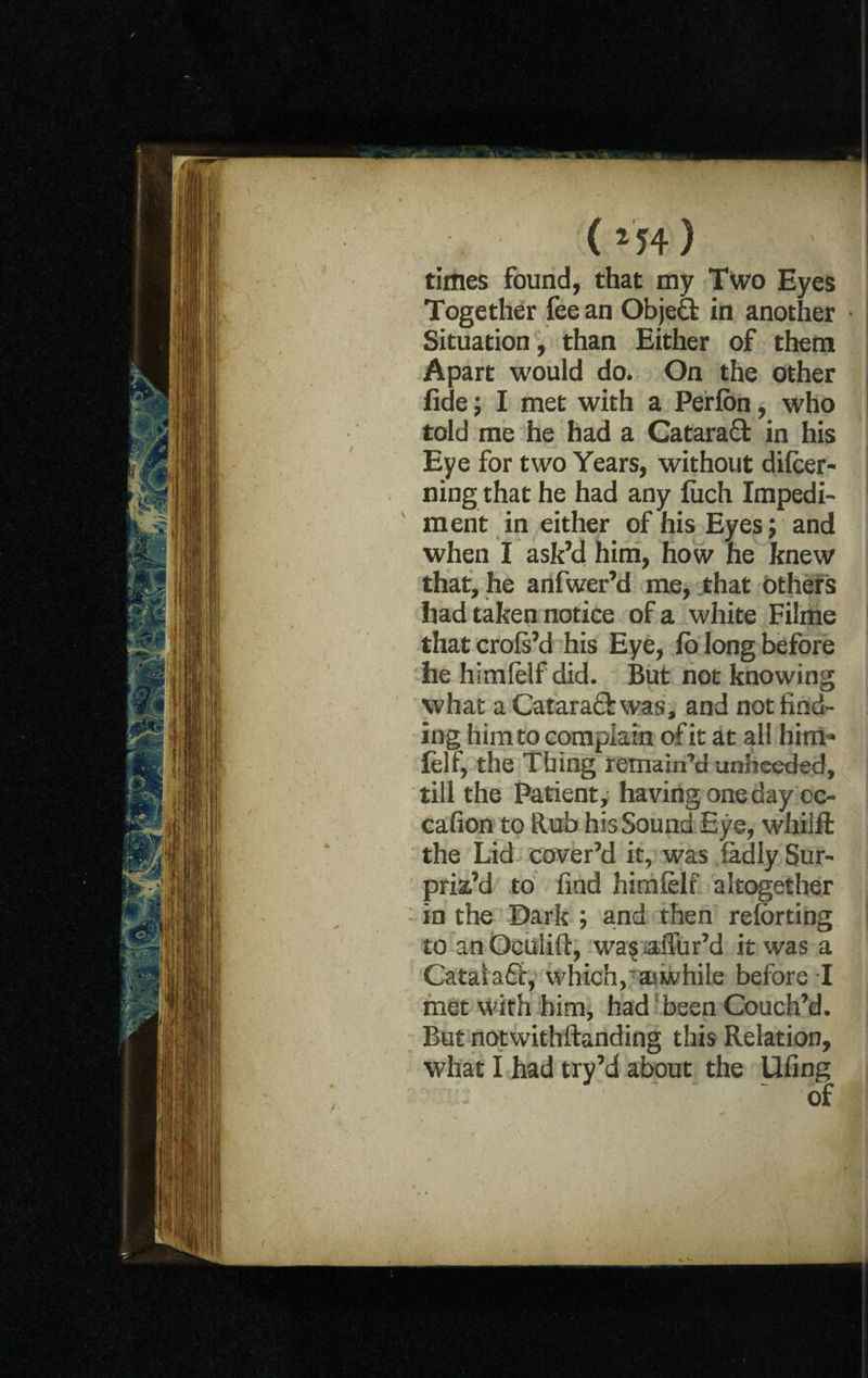 (*54) times found, that my Two Eyes Together fee an Object in another Situation, than Either of them Apart would do. On the other fide; I met with a Perfbn, who told me he had a Cataraffc in his Eye for two Years, without dilcer- ning that he had any fiich Impedi¬ ment in either of his Eyes; and when I ask’d him, how he knew that, he anfwer’d me, that others had taken notice of a white Filme that crols’d his Eye, lo long before he himlelf did. But not knowing what a Catara&was, and not find¬ ing him to complain of it at all him* lelf, the Tbing remain’d unheeded, till the Patient, having one day oc- cafion to Rub his Sound Eye, whilfl the Lid cover’d it, was fadly Sur¬ priz’d to find himlelf altogether in the Dark ; and then reforting to an Oeulift, was affur’d it was a Catatafir, which, awhile before I met with him, had been Couch’d. But notwithftanding this Relation, what I had try’d about the Ufing ‘ ' of