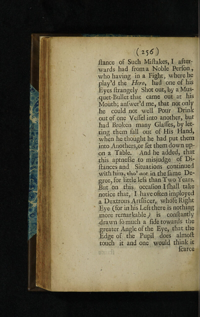 (mO ftance of Such Miftakes, I after¬ wards had from a Noble Perfon, who having in a Fight, where he play’d the Hero, had one of. his Eyes ftrangely Shot out, by a Mus- quet-Bullet that came out at his Moiith; anfwer’d me, that not only he could not well Pour Drink out of one Vcffel into another, but had Broken many Gaffes, by let¬ ting them fall out of His Hand, when he thought he had put them into Anothers,or fet them down up¬ on a Table. And he added, that this aptnefse to misjudge of Di- ftances and Situations continued with him, tho’ not in the lame De¬ gree, for little lefs than Two Years. But on this occafion I (hall take notice that, I have often imployed a Dextrous Artificer, whofe Right Eye (for in his Left there is nothing more remarkable) is conftantly drawn lb much a fide towards the greater Angle of the Eye, that the Edge of the Pupil does almoft touch it and one would think it Icarce