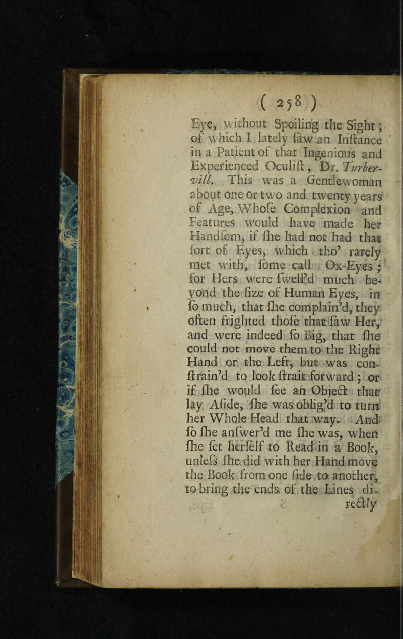 Eye, without Spoiling the Sight; of which I lately faw an Inftance in a Patient of that Ingenious and Experienced Gculifi , Dr. Turber- *vill. This w7as a Gentlewoman about one or two and twenty years of Age, Whole Complexion and Features would have made her Handfem, if fhe had not had that iort of Eyes, which tho’ rarely met with, fome call Ox-Eyes; for Hers were fwelFd much be¬ yond the lize of Human Eyes, in fo much, that die complain’d, they often frighted thole that law Her, and were indeed lo Big, that Ihe could not move them to the Right Hand or the Left, but was con- ftrain’d to look ftrait forward ; or if Hie would lee an Objebt that lay Afide, fhe was oblig’d to turn her Whole Head that way. And fb fhe anfwer’d me fhe was, when fhe let herlelf to Read in a Book, unlefs fhe did with her Hand move the Book from one fide to another, to bring the ends of the Lines di- ; reftly