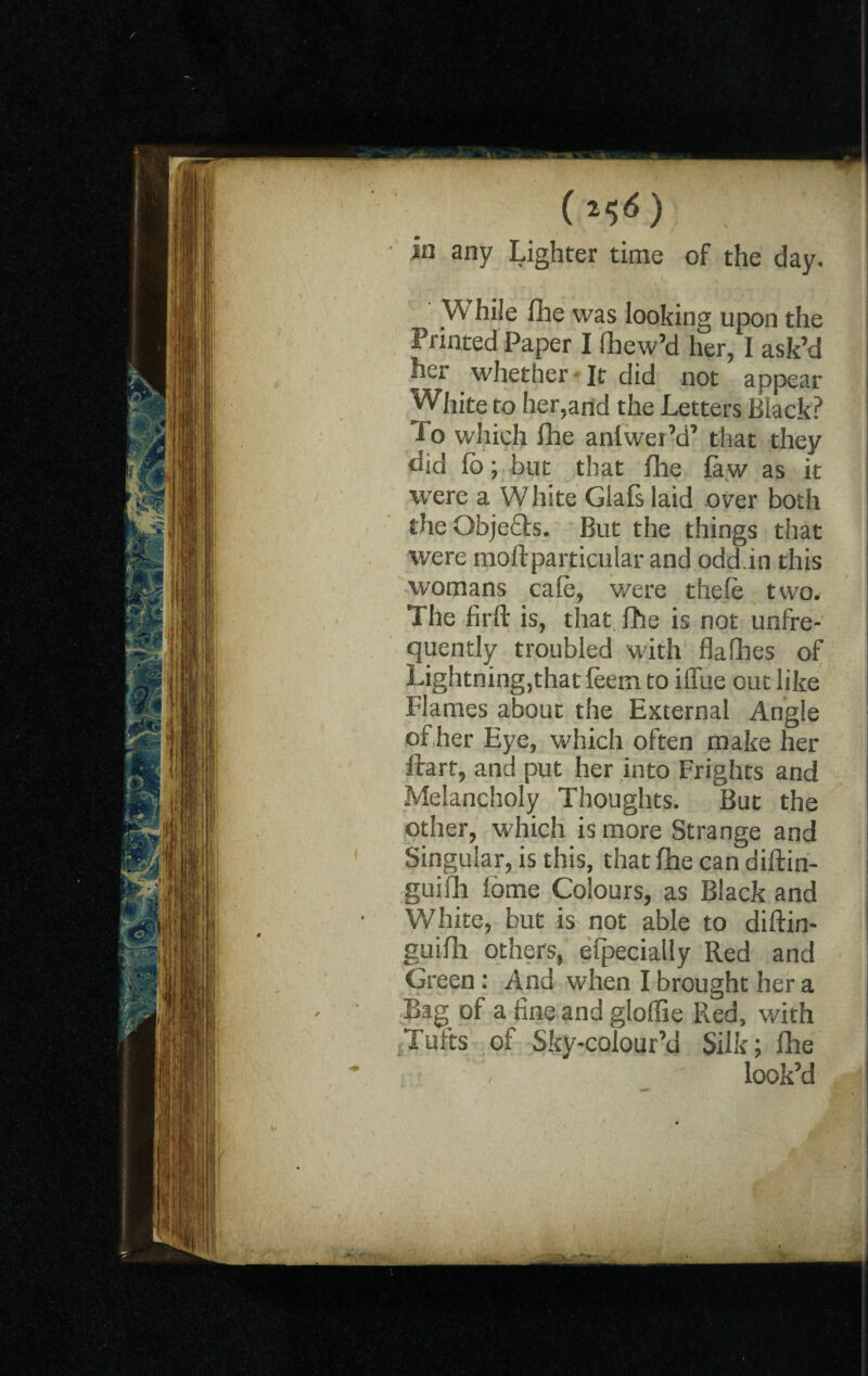 (ll>6) in any Lighter time of the day. W hi!e fhe was looking upon the Printed Paper I fhew’d her, I ask’d her whether It did not appear White to her,and the Letters Black? i o which fhe antwer’d’ that they did fo; but that file faw as it were a W hite Glafs laid over both theObje&s. But the things that were moftparticular and odd.in this womans cafe, were thefe two. The firft is, that fhe is not unfre- quently troubled with flafhes of Lightning,that feem to iifue out like Flames about the External Angle of her Eye, which often make her ftarf, and put her into Frights and Melancholy Thoughts. But the other, which is more Strange and Singular, is this, that fhe can diftin- guifh lome Colours, as Black and White, but is not able to diftin- guifh others, elpecially Red and Green: And when I brought her a Bag of a fine and gloffie Red, with Tufts of Sky-colour’d Silk; file / look’d