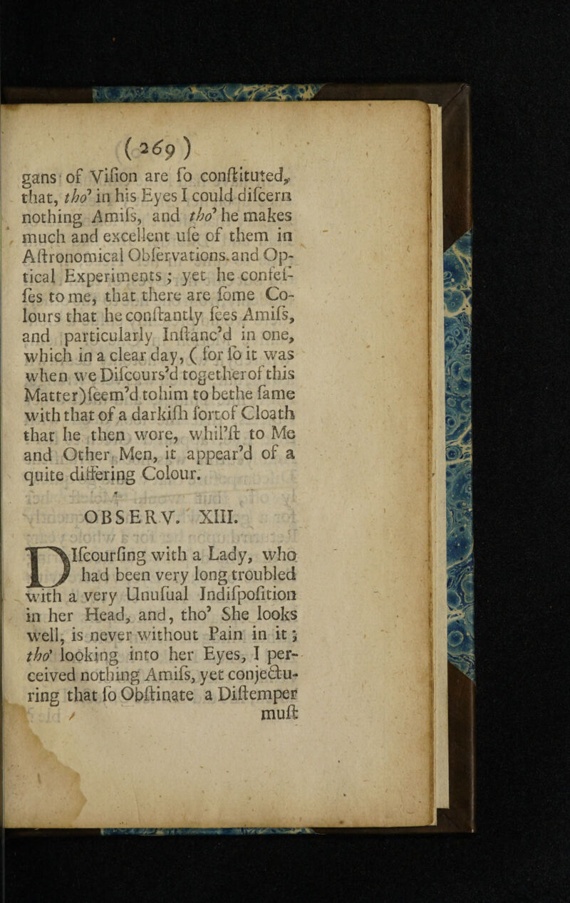 ( 2 ^9 gans of Vifion are fo conftituied,, that, the? in his Eyes I could difeero nothing Amils, and the? he makes much and excellent me of them in Agronomical Obfervations.and Op¬ tical Experiments ; yet he confei- fes tome, that there are feme Co¬ lours that heconftantly fees Amifs, and particularly Inftanc’d in one, which in a clear day, ( for io it was when weDifcours’d togetheroftfais Matter)feem’d tohini tobethe fame with that of a darkifh fortof Cloath that he then wore, whii’ft to Me and Other Men, it appear’d of a quite differing Colour. OBSER.V. ■ XIII. ir -'T7 £ •- ■ .fr - •  Ifcourfing with a Lady, who had been very long troubled with a very Unufual Indifpofition in her Head, and, tho’ She looks well, is never without Pain in it; tho' looking into her Eyes, I per¬ ceived nothing Amifs, yet conjectu¬ ring that fo Obftiaate a Diftemper / muft ’; !■ I r I ;