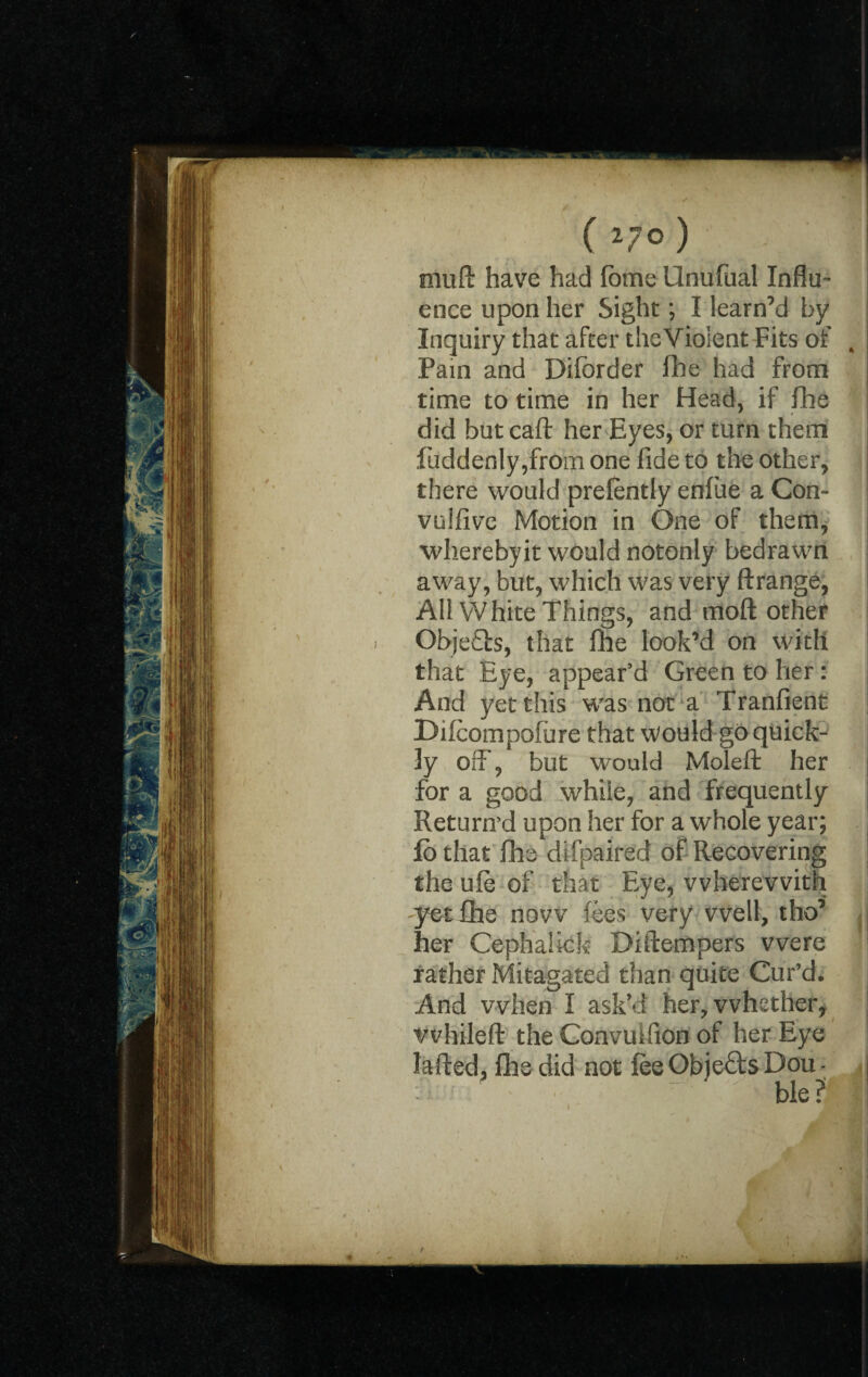 V V w ) mud have had fome Unufual Influ~ ence upon her Sight; I learn’d by Inquiry that after theVioient Fits of ^ Pain and Diforder fhe had from time to time in her Head, if Hie did butcaft her Eyes, or turn them fuddenly ,from one fide to the other, there would prefently enfue a Con¬ volve Motion in One of them, wherebyit would notonly bedrawn away, but, which was very ftrange, All White Things, and mod other Objects, that file look’d on with that Eye, appear’d Green to her: And yet this was not a Tranfient Dilcompofure that would go quick¬ ly off, but would Molefi: her for a good while, and frequently Return'd upon her for a whole year; lb that fhe difpaired of Recovering the ufe of that Eye, wherewith yet fhe now fees very well, tho’ her Cephahck Diftempers were rather Mitagated than quite Cur’d. And when I ask'd her, whether, vvhileft the Convuifion of her Eye Jafted, file did not fee Obje&s Dou -