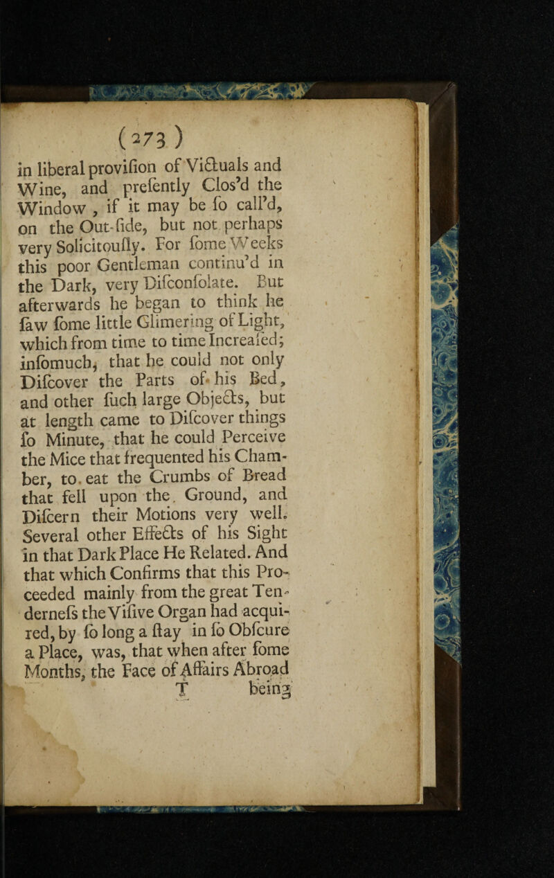 in liberal provifion of Victuals and Wine, and prelently Clos’d the Window , if it may be lo call’d, on the Out-fide, but not perhaps very Solicitoufly. For fome Weeks this poor Gentleman continu’d in the Dark, very Difconfolate. But afterwards he began to think lie law fome little Glimering of Light, which from time to time Increased; inlomucb, that he could not only Difcover the Parts of his Bed, and other fuch large Obje0;s, but at length came to Difcover things fo Minute, that he could Perceive the Mice that frequented his Cham¬ ber, to. eat the Crumbs of Bread that fell upon the. Ground, and Dilcern their Motions very well. Several other Effe&s of his Sight in that Dark Place He Related. And that which Confirms that this Pro- ! ceeded mainly from the great Ten- j dernefs the Vifive Organ had acqui¬ red, by fo long a flay in fo Obfcure a Place, was, that when after fome Months, the Face of Affairs Abroad 0 4. - *  HT* 1 1