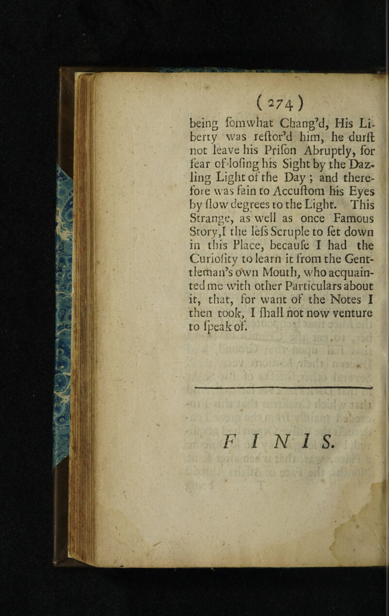 ( 74) ' 1 being fomwhat Chang’d, His Lb berty was reftor’d him, he durft not leave his Prifon Abruptly, for fear of lofing his Sight by the E>az- ling Light of the Day; and there- j fore was fain to Accuftom his Eyes by flow degrees to the Light. This Strange, as well as once Famous Story,! the lels Scruple to let down in this Place, becaufe I had the Curioflty to learn it from the Gent- tleman’s own Mouth, who acquain¬ ted me with other Particulars about it, that, for want of the Notes I then took, I fhall not now venture tofpeakof. FINIS. ( \ * * ' A \ ~y # ' • * 1 I y