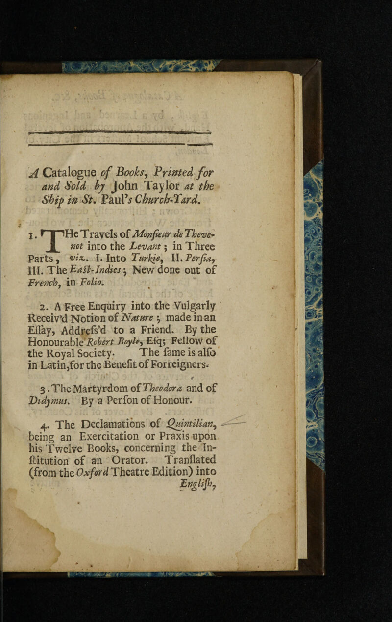 A Catalogue of Books, Printed for and Sold by John Taylor at the Ship in St. Paul’.? Church-Yard. T , - ■ • ' ' * -* ,*•>' ' ' V t • ;• i l V i. r | IHe Travels of Mon fie ur de Theve~ 1 not into the Levant; in Three Parts , I. Into Turhie, II. Perfia? III. The Baft-Indies ^ New done out of French, in Folio. 2. A Free Enquiry into the Vulgarly Receiv'd Notion of Nature ; made in an Eflay, Addrefs’d to a Friend. By the Honourable‘jfr^f Foyh-> Elq; Fellow of the Royal Society. The fame is alfo in Latin,for the Benefit of Foreigners. •* < 3 .The Martyrdom of Theodora and of Didymus. By a Perfon of Honour. 4. The Declamations of Quintilian, being an Exercitation or Praxis upon his Twelve Books, concerning the In- ftitution of an Orator. Tranflated (from the Oxford Theatre Edition) into