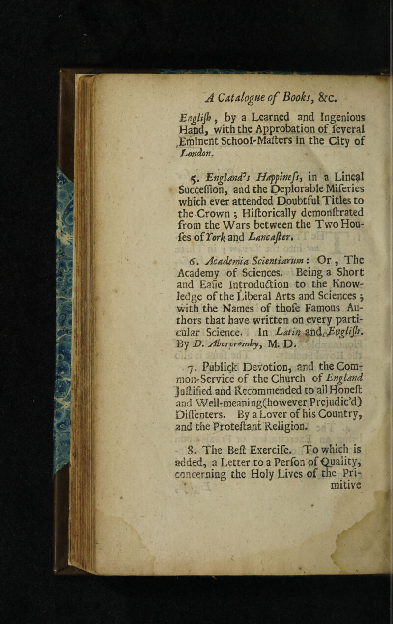 English, by a Learned and Ingenious Hand, with the Approbation of feveral Eminent School-Matters in the City of London, 5. England's Hof pinefs, in a Lineal Succeffion, and the Deplorable Miferies which ever attended Doubtful Titles to the Crown *, Hiftorically demonftrated from the Wars between the TwoHou- fes of Tork and Lancafter. 6. Academia Scientiarum : Or , The Academy of Sciences. Being a Short and Eafie Introduction to the Know¬ ledge of the Liberal Arts and Sciences ? with the Names of thofe Famous Au¬ thors that have written on every parti¬ cular Science. In Latin and By D. Abcr crumby y M. D. 7. Publick Devotion, and the Com¬ mon-Service of the Church of England jollified and Recommended to ail Honeft and Weil-meanuig(bowever Prejudic’d) Didenters. By a Lover of his Country, and the Proteftant Religion. 3. The Belt Exercife. To which is added, a Letter to a Perfon of Quality, concerning the Holy Lives of the Pri¬ mitive