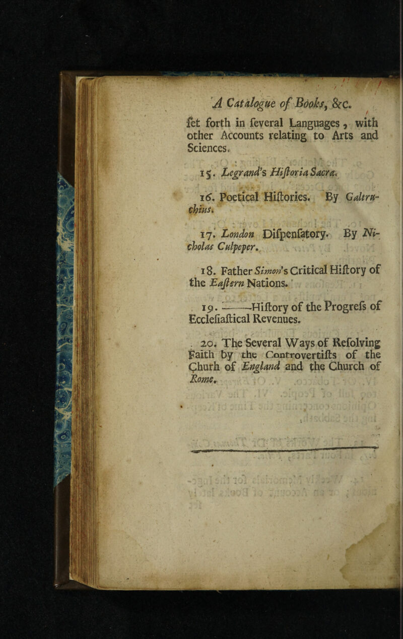 fet forth in feveral Languages , with other Accounts relating to Arts and Sciences. 15. Legrand's HiftoriaSacra* ,r *x • * \ 16. Poetical Hiftories. By Gdtrn- chins* if London Difpenfatory. By Ni¬ cholas Culpeper. 18. Father Simon's Critical Hiltory of the Eafisrn Nations. 19. L——Hiftory of the Progrefs of Ecclefiaftical Revenues. . 20. The Several Ways of Refolving Faith by the Con trover tills of the Churh of England and the Church of Rome.