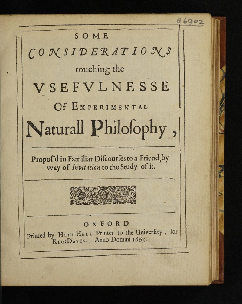 <? Cq SOME QO V^S 1 *D E%AT 1 0 ^$ touching the VSEFVLNESSE t Of Experimental Naturall Philofophy , Propofd in Familiar Dilcourfes to a Friendly way of Invitation to the Study of it. OXFORD Printed by Hen: Hall Printer to the Univerfity , for Printed d^ic;Davis> Ann0 Domini l663.