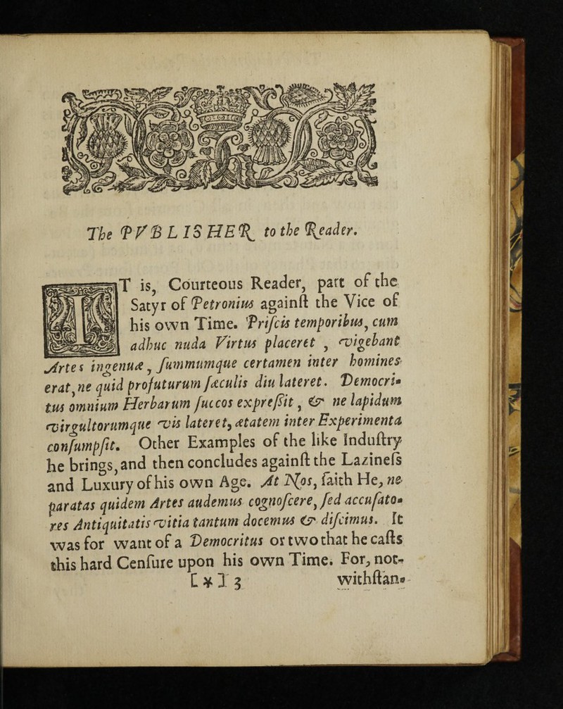 / The TFD L IS HE to the Reader. T is, Courteous Reader, part of the Satyr of Detronim againft the Vice of his own Time, frifcis temporibus, cum adhuc nuda Virtm placent , <vigebant jlrta innenutt, fummumque certamen inter homines erat ne quid profuturum f&culis diu latent. T>emocri» tm omnium Her bar um fuccos exprefiit, nelapidum rvirgultorumque <vis lateret, atatem inter Experiments confumpfit. Other Examples of the like Induftry he brings, and then concludes againft the Lazinefs and Luxury of his own Age. Jt ls(os, faith He, ne paratas quidem Artes audemus cognofcerejed accufato. res Antiquitatis >vitia tantum docenms <sr difeimus. It was for want of a Democritus ortwothathecafts this hard Cenfure upon his own Time. For, not* C * X i withftan®