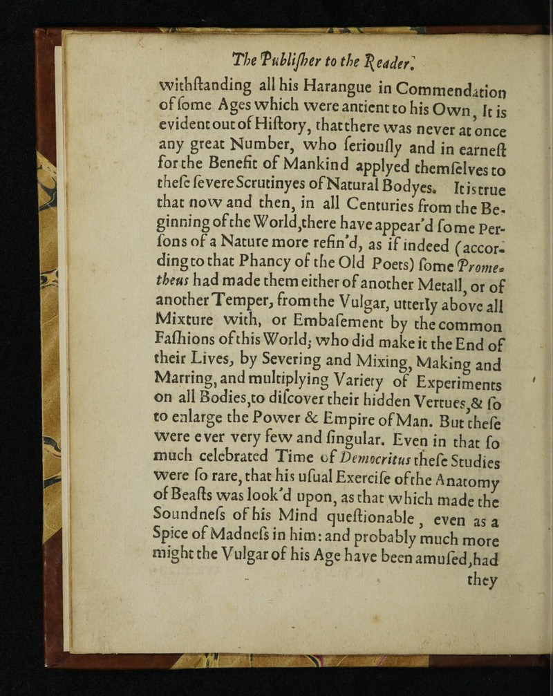 —— The Tuhlijher to the Redder] withftanding all his Harangue in Commendation of lome Ages which were ancient to his Own It is evidencoutof Hiftory, thatthere was never at once any great Number, who ferioufly and in earneft forche Benefit of Mankind applyed themfelvesto thelc fevereScrutinyes of Natural Bodyes. Icistrue that now and then, in all Centuries from the Be¬ ginning of the World,there have appear’d fome Per- fonsof a Nature more refin’d, as if indeed (accor¬ ding to that Phancy of the Old Poets) fome <Prome. theus had made them either of another Metail, or of another Temper, from the Vulgar, utterly above all Mixture with, or Embafement by the common Faflhions of this World,- who did make it the End of their Lives, by Severing and Mixing, Making and Marring, and multiplying Variety of Experiments on all Bodies,to difcover their hidden Venues & fo to enlarge the Power & Empire of Man. But chefe were ever very few and fingular. Even in that fo much celebrated Time of Democritus thefe Studies were fo rare, that his ufualExercife ofthe Anatomy of Beafts was look’d upon, as that which made the Soundnefs of his Mind queftionable , even as a Spice of Madnefs in him: and probably much more might the Vulgar of his Age have been amufed,had they