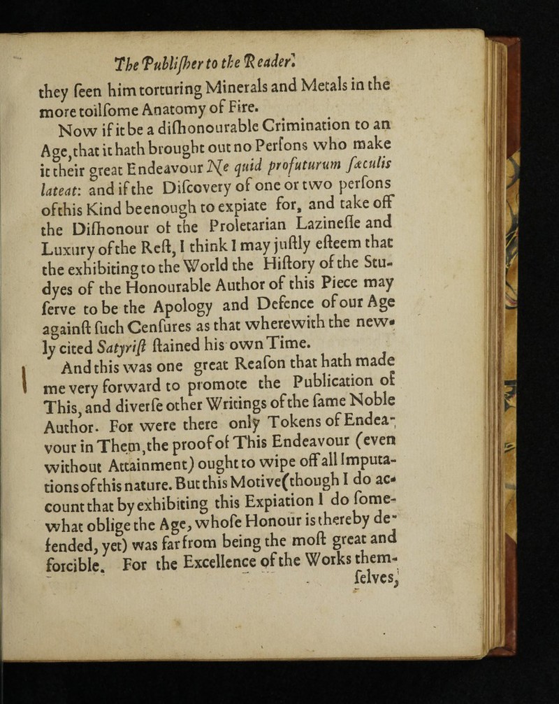 they Teen him torturing Minerals and Metals in the more toilfome Anatomy of Fire. Now if it be a dilhonourable Crimination to an Age that it hath brought out no Perfons who make it their great Endeavour He quid profuturum ftculis lateat: and if the Difcovery of one or two perfons ofthis Kind beenough to expiate for, and takeoff the Dishonour of the Proletarian Lazinefle and Luxury of the Reft, 1 think 1 may juftly efteem that the exhibiting to the World the Hiftory of the Stu- dyes of the Honourable Author of this Piece may ferve to be the Apology and Defence of our Age againft fuch Cenfures as that wherewith the new¬ ly cited Satyyift ftained his own Time. And this was one great Rcafon that hath made me very forward to promote the Publication or This, and diverfe other Writings of the fame Noble Author. For were there only Tokens of Endea¬ vour in Theo^the proof of This Endeavour (even without Attainment) ought to wipe offall Imputa¬ tions ofthis nature. But this Motive(though I do ac¬ count that by exhibiting this Expiation 1 dofome- what oblige the Age, whofe Honour is thereby de¬ fended, yet) was far from being the moft great and forcible. For the Excellence of the W orks them- I a Ifrv A