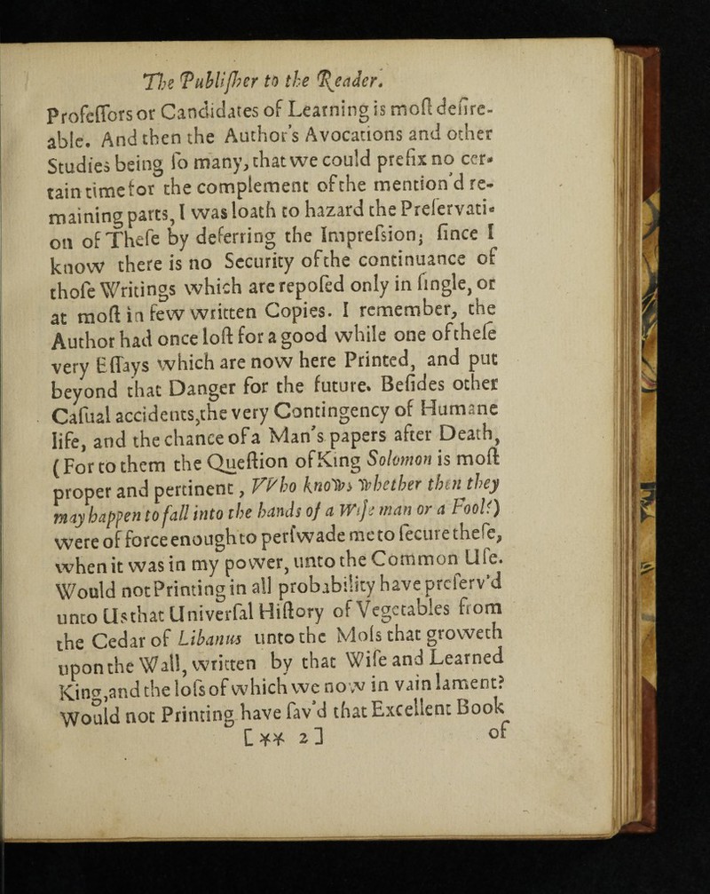 Profeffors or Candidates of Learning is moftdefire- able. And then the Author’s Avocations and other Studies being fo many, chat we could prefix no cer* tain time tor the complement ofthe mention d re¬ maining parts, l was loath to hazard the PrelervatU on ofThefe by deferring the Imprefsionj fince I know there is no Security ofthe continuance of thofe Writings which arerepofed only in fingle, or at mod in few written Copies. I remember, the Author had once loft for a good while one ofthele very Efl'ays which are now here Printed, and put beyond that Danger for the future* Befides otuer Cafual accidents,the very Contingency of Humane life, and the chance of a Man s papers after Death, (For to them the Queftion of King Solomon is moft proper and pertinent, Tb'bo k.no'Ws Tt>betber thin they may happen to fall into the bands of a Wife man or a Fooll) were of force enough to perl wade me to lecui e the^c, when it was in my power, unto the Common Uie. Would notPrinting in all probability have prclerv’d unto Usthat Univerfal Hiftory of Vegetables from the Cedar of Libanm unto the Mols that groweth upon the Wall, written by that Wife and Learned Kin^andthelofsof which we no w in vain lament? Would not Printing have fav d that Excellent book C ¥* 2 d °*