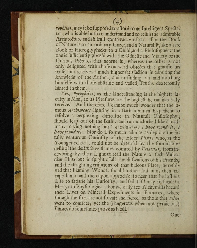 rophtlus, may it be fuppofed to afford to an Intelligent Spedh- tor, who is able both to underftand and to relilh the admirable Architecture andskilfull contrivance of it: For the Book of Nature is to an ordinary Gazer,and a Naturalift,like a rare Book of Hieroglyphicks to a Child,and a Philofopher: the one is fufficiently pleas’d with the Odnefle and Variety of the Curious Pidiures that adorne it-, whereas the other is not only delighted with thofe outward objects that gratifie. his fenle, but receives a much higher fatisfadiion in admiring the knowledg of the Author, and in finding out and inriching himfelfe with thofe abftrufe and vailed. Truths dexterpufly hinted in them. - • • Yes, Pyrophilus, as the Undemanding is the higheft fa¬ culty in Man, fo its Pleafures are the higheft he can naturally receive. And therefore I cannot much wonder that the fa¬ mous Archimedes lighting in a Bath upon an Expedient to refolve a perplexing difficultie in Nacurall Philofophy, fliould leap out of the Bath , and run unclothed like a mad¬ man, crying nothing but 1 have found ity l have found it* Nor do I fo much admire as deplore the fa¬ tally venturous Curiofity of the Elder Pliny, who, as the Younger relates, could not be deterr’d by the formidable- neffeof the deftrudiive flames vomited by Vefuvius, fromin- devoring by their Light to read the Nature of fuch Vulca- nian Hils^ but in fpight of ail the diffwafions of his Friends, and the affrighting eruptions of that hideous Place, herefol- ved that Flaming Wonder flioulJ rather kill him, then ef- cape him* and thereupon approch’d fo neer that he loft his Life to fatisfie his Curiofity, and fell (if [ may fo (peak,) a Martyr to Phyfiologie. For we daily fee Alchymifts hazard their Lives on Minerall Experiments in Furnaces, where though the fires are not fo vaft and fierce, as thofe that Pliny went to confider-, yet the (dangerous when not pernicious) Fumes do Sometimes prove as fatall, . One-