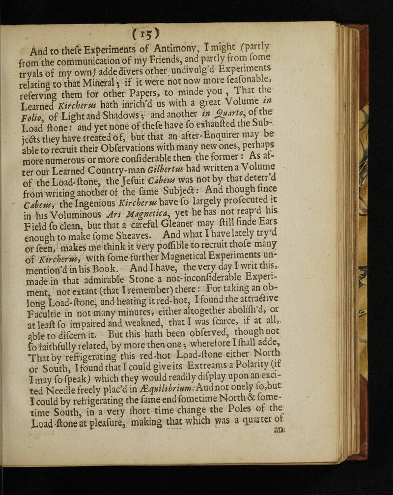 (I?) And to thefe Experiments of Antimony, I might (partly from the communication of my Friends, and partly from fome trvalsof my own) adde divers other undivulg’d Experiments relating to that Mineral, if it were not now more feafonable, referving them for other Papers, to minde you , That the Learned Kircherus hath inrich’d us with a great Volume in Folio, of Light and Shadows-, and another in of the Load ftone: and yet none of thefe have fo exhaufted the Sub- tedfs they have treated of, but that an after-Enquirer may e able to recruit their Obfervations with many new ones, perhaps more numerous or more confiderable then the former: As al¬ ter our Learned Country-man Gilberts had written a Volume of the Load-ftone, the Jefuit Cabeus was not by thatdeterr d from writing another of the fame Subjed: And though hnce Cabeus, the Ingenious Kircherus have fo largely profecutedlit in his Voluminous An Magnetic a, yet he has not reap’d his F ield fo clean, but that a careful Gleaner may ftill nnde bars enough to make fome Sheaves. And what I have lately try d of feen, makes me think it very poflible to recruit thole many of Kircherus, with fome further Magnetical Experiments un¬ mention’d in his Book. And I have, the very day I writ this,, made in that admirable Stone a not-inconfideraole Experi¬ ment not extant (that I remember) there: For taking an oo¬ long Load-ftone, and heating it red-hot, I found the attvadive Facultie in hot many minutes, either altogether abolim’d, or at leaft fo impaired and weakned, that I was fcarce, if at all,, able to difcern it. But this hath been obferved, thoughnot fo faithfully related, by more then one 5 wherefore I lhall adc.e. That by refrigerating this red-hot Load-ftone either North or South, Ifoundthatl could give its Extreams a Polarity (it J may fo fpeak) which they would readily difplay upon an exci¬ ted Needle freely plac’d in Mcjuilibrittm: And not onely to,but I could by refrigerating the fame end fometims North & fome- time South, in a very lbort time change the Poles of the Load -ftone at pleafure, making that which was a quarter ot **  ' * an-