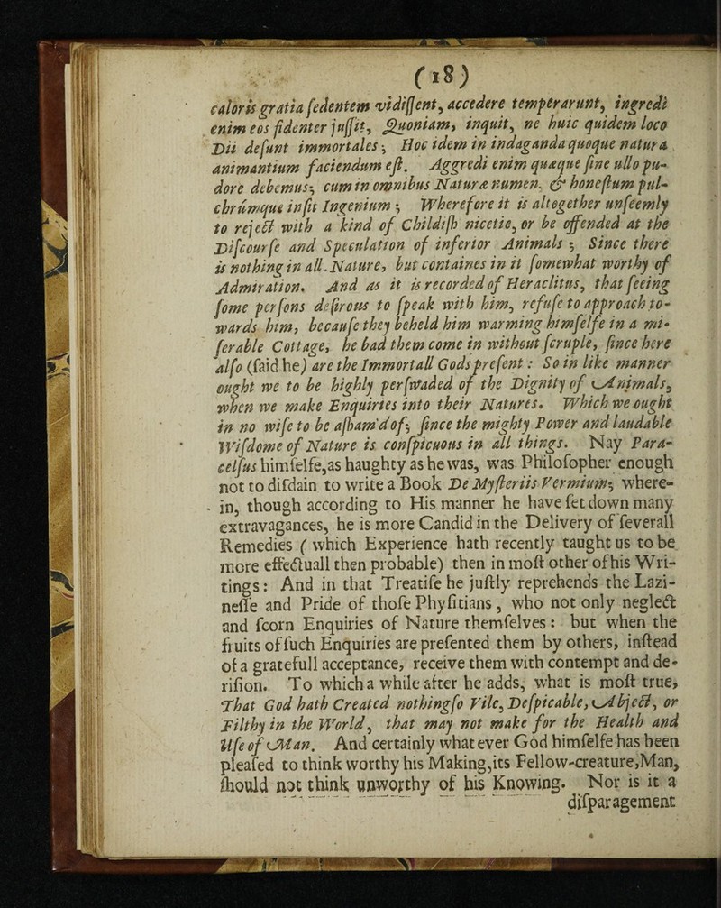 caloris gratia fedentem vidifjent, accedere temper arunt^ ingredi enimeos fidenter jufjtt, <£uonum> inquit, ne huic quidem loco j)U defunt immortales-y Hoc idem in indagandaquoque natura animantium faciendum eft. Aggredi enim quaque fine ullo pu- dore dtkmuscumin omnibus Nature numen. & boneflum pul- chrumque in fit Ingenium Wherefore it is altogether unfeemly to re\cB with a kind of Childijh nicetie, or be offended at the Difcourfe and Speculation of inferior Animals $ Since there is nothing in alL Nature, but ccntaines in it fomewhat worthy of Admiration. And as it is recorded of Heraclitus, that feeing fome perfons defirous to fpeak with him, refufe to approach to¬ wards him, becaufe they beheld him warming himfelfe in a mu ferable Cottage,. he bad them come in without fcruple, fwce here alfo (faid he) are the Immortall Godsprefent: So in like manner ought we to be highly pervaded of the Dignity of ^Animals, when we make Enquiries into their Natures. Which we ought in no wife to be aftamdof, fince the mighty Power and laudable Wifdome of Nature is confpicuons in all things. Nay Para- celfus himfelfe,as haughty as he was, was Philofopher enough not to difdain to write a Book De Myfleriis Vermiunu, where- * in, though according to His manner he have fet down many extravagances, he is more Candid in the Delivery of feverall Remedies (which Experience hath recently taught us to be more effedluall then probable) then in moft other of his Wri¬ tings: And in that Treatife he juftly reprehends theLazi- nefle and Pride of thofe Phyfitians, who not only neglefl: and fcorn Enquiries of Nature themfelves: but when the fruits of fuch Enquiries are prefented them by others, inftead of a gratefull acceptance, receive them with contempt and de- rifion. To which a while after he adds, what is moft true. That God hath Created nothing[0 Vile, Defpicable, bjeft, or Filthy in the World, that may not make for the Health and UfeofCMan. And certainly whatever God himfelfe has been pleafed to think worthy his Making,its Fellow-creature,Man, ftiould not think unworthy of his Knowing. Nor is it a disparagement
