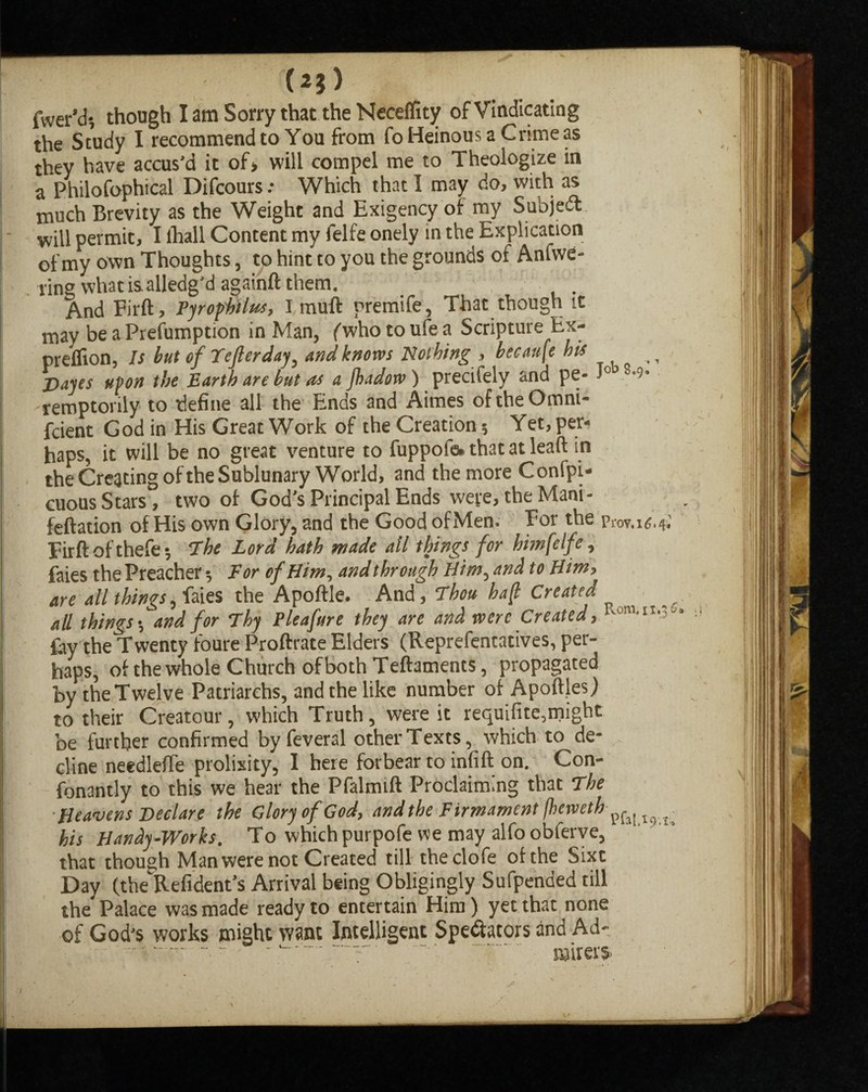 (25) fwer’d-, though I am Sorry that the Neceflity of Vindicating the Study I recommend to You from fo Heinous a Crime as they have accus’d it of> will compel me to Theologize in a Philofophical Difcours: Which that I may do, with as much Brevity as the Weight and Exigency of my Subject will permit, I ihall Content my felfe onely in the Explication of my own Thoughts, to hint to you the grounds of Anfwe- ring what isalledg'd againft them. And Firft, Pyrophilns, I muft premife, That though it may be a Prefumption in Man, fwho to ufe a Scripture Ex- prelfion, Is but ofTejlerday, and knows Nothing , becauje is ,, Dayes upon the Earth are but as a jhadow) precifely and pe- J° m- remptorily to define all the Ends and Aimes of the Omni- fcient God in His Great Work of the Creation 5 Yet, per* haps, it will be no great venture to fuppofe. that at lead in the Creating of the Sublunary World, and the more Confpi- cuous Stars, two of God’s Principal Ends were, the Mani- feftation of His own Glory, and the Good ofMen. For the prov.i*.*; Firft of thefe; The Lord hath made all things for himfelfe, faies the Preacher $ For of Him, and through Him, and to Him, are all things, faies the Apoftle. And, Thou ba(t Created all things f and for Thy Pleafure they are and were Created, RoM*n**' fay the Twenty loure Proftrate Elders (Reprefentatives, per¬ haps, of the whole Church of both Teftaments, propagated by the Twelve Patriarchs, and the like number of Apoftjes) to their Cre3tour, which Truth, were it requifite,might be further confirmed by feveral other Texts, which to de¬ cline needlefte prolixity, I here forbear to infill on. Con- fonantly to this we hear the Pfalmift Proclaiming that The Heavens Declare the Glory of God, and the Firmament fheweth^^^ his Handy-Works. To which purpofe we may alfoobferve, that though Man were not Created till theclofe of the Sixt Day (the Refident’s Arrival being Obligingly Sufpended till the Palace was made ready to entertain Him) yet that none of God’s works might want Intelligent Spectators and Ad- — - - --------- ■ miters