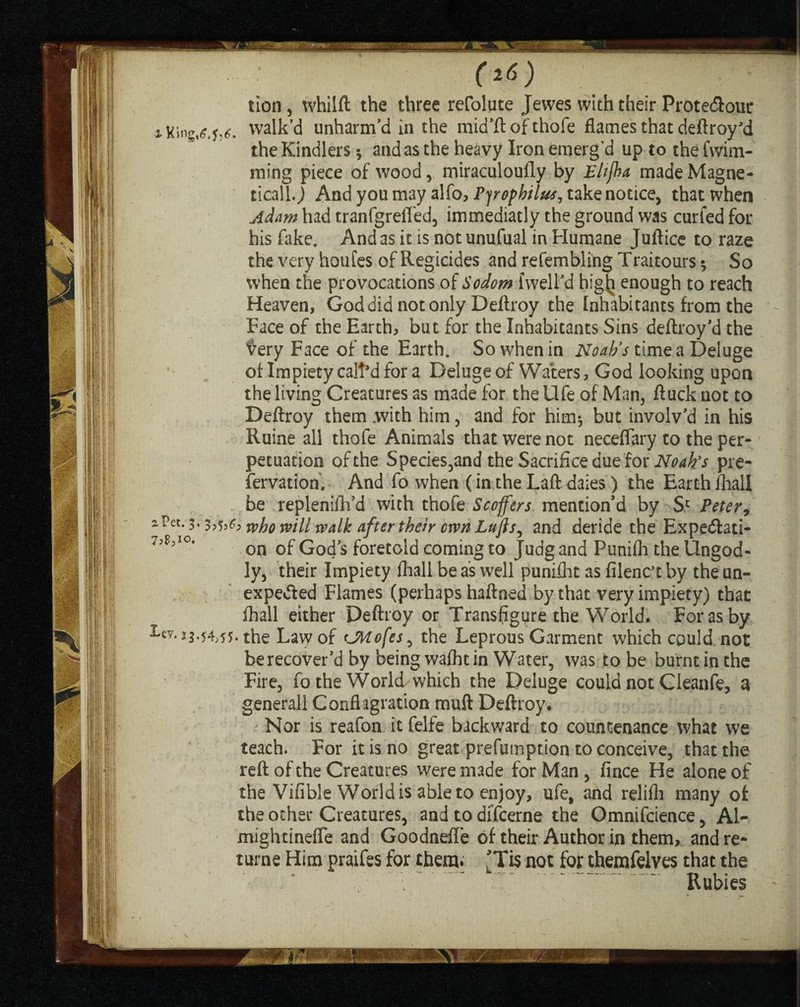 (i6) ; . - tion, whilft the three refolate Jewes with their Prote&our aKine,^5^. walk’d unharm’d in the mid’ft of thofe flames that deftroy’d the Kindlers •, and as the heavy Iron emerg'd up to the fwirn- ming piece of wood, miraculoufly by Bhjha made Magne¬ tically And you may alfo, Pyrophilus, take notice, that when Adam had tranfgrefled, immediatly the ground was curfed for his fake. And as it is not unufual in Humane Juftice to raze the very houfes of Regicides and refembling Traitours 5 So when the provocations of Sodom {well’d higtj enough to reach Heaven, God did not only Deftroy the Inhabitants from the Face of the Earth, but for the Inhabitants Sins deftroy’d the fery Face of the Earth. So when in Noah's time a Deluge of Impiety call’d for a Deluge of Waters, God looking upon the living Creatures as made for the Ufe of Man, ftuck not to Deftroy them .with him, and for him*, but involv’d in his Ruine all thofe Animals that were not neceflary to the per¬ petuation of the Species,and the Sacrifice due for Noah's pre¬ servation, And fo when (in the LafFdaies) the Earth fhall be replenifh’d with thofe Scoffers mention’d by Sc Peter , a Pet. 3.3 jvho will walk after their own Lujls, and deride the Expedlati- 7,FjI0‘ on of God’s foretold coming to Judg and Punifli the Ungod¬ ly, their Impiety fhall be as well punifht as filenc’t by the un¬ expected Flames (perhaps haftned by that very impiety) that fhall either Deftroy or Transfigure the World. For as by 3-ev. 23.54,55. the Law of (JMofes, the Leprous Garment which could, not be recover’d by being wafht in Water, was to be burnt in the Fire, fo the World which the Deluge could not Cleanfe, a generall Conflagration muft Deftroy. Nor is reafon it felfe backward to countenance what we teach. For it is no great prefumption to conceive, that the reft of the Creatures were made for Man , fince He alone of the Vifible World is able to enjoy, ufe, and relifh many of the other Creatures, and to difcerne the Omnifcience, Al- mightinefle and Goodnefle of their Author in them, and re- turne Him praifes for them* 'Tis not for themfelves that the Rubies