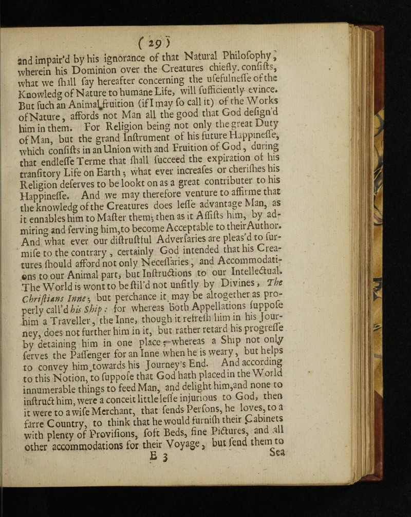 and impair’d by his ignorance of that Natural Philofophy, wherein his Dominion over the Creatures chiefly, conhlts, what we (hall fay hereafter concerning the ufefulnefie of the Knowledg of Nature to humane Life, will fufficiently- evince. But fuch an Animation (iflmay fo call it) of the Works ofNature affords not Man all the good that Goa defign d him inthem.: For Religion being not only the great Duty of Man, but the grand Inftrument of his future Happinefle, which confiftsinanUnionwithand Fruition of God, during that endleffe Terme that fhall fucceed the expiration of his tranfitory Life on Earth h what ever increafes or cheriihes his Religion deferves to be lookt on as a great contributer torus Happinefle. And we may therefore venture to afhrme that the knowledg of the Creatures does lefl'e advantage Man, as it ennableshim to Mafter them-, then as it Aflifts him, by ad* miring and ferving him,to become Acceptable to their Author. And what ever our diftruftful Adverfaries are pleas d to lur- mife to the contrary , certainly God intended that his Ciea- tures ihould afford not only NecelTaries, and Accommodati¬ ons to our Animal part, but InftruClions to our Intellectual. The World is wont to be ftil’d not unfitly by Divines, The Cbri (liens Inner, but perchance it. may be altogether as pro¬ perly call’d his Ship: for whereas Both Appellations luppo,e him a Traveller, thelnne, though it refrefh him in his Jour¬ ney, does not further him in it, but rather retard his piogiefle by detaining him in one place f-whereas a Ship not only ferves the PalTenger for an Inne when he is weary, but helps to convey him .towards his Journey’s End. And according to this Notion, to fuppofe that God hath placed in tne or i innumerable things to feed Man, and delight him,and none to inftruCt him, were a conceit littlelefle injurious to God, then it were to a wife Merchant, that fends Perfons, he loves, to a farre Country, to think that he would furnifh their Cabinets with plenty of Provifions, foft Beds, fine Pictures, and .all other accommodations for their Voyage, but fend them to