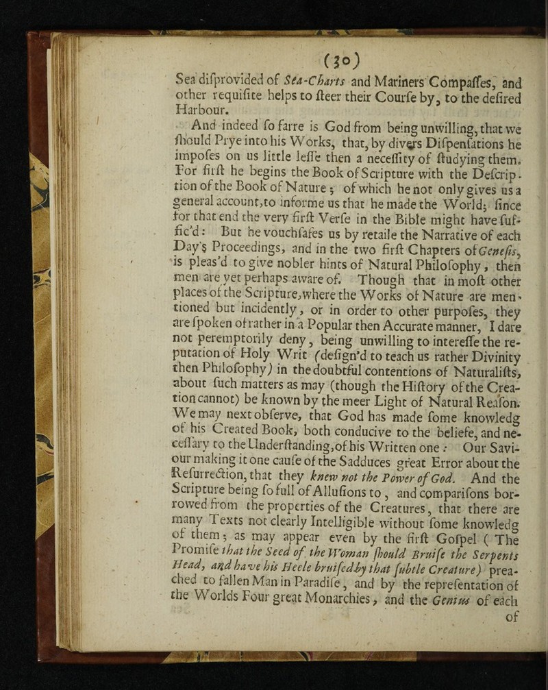 o°) - , Sea difprovided of Sta~charts and Mariners Compaffes, and other rcquifice helps to fleer their Courfe by, to the defired Harbour. And indeed fofarre is God from being unwilling, that vve fhould Prye into his Works, that, by div^s Difpenfations he impofes on us little leflc then a neceflicy of ftudying them. Por fill he begins the Book of Scripture with the Defcrip. tion of the Book of Nature $ of which he not only gives us a general account,to informe us that he made the World, fince tor that end the very firft Verfe in the Bible might havefuf- ric d: But he vouchiafes us by retaile the Narrative of each Day § Proceedings, and in the two firft Chapters ofGenefis^ is pleas d to give nobler hints of Natural Philofophy, then men are yet perhaps aware of. Though that in moft other places of the Scripture,where the Works of Nature are men^ tioned but incidently, or in order to other purpofes, they are fpoken of rather in a Popular then Accurate manner, I dare not peremptorily deny, being unwilling to intereffethe re¬ putation of Holy Writ fdefign'd to teach us rather Divinity then Philofophy) in the doubtful contentions of Naturalifts, about fuch matters as may (though theHiftory of the Crea¬ tion cannot) be known by the meer Light of Natural Reafon. We may next obierve, that God has made fome knowledg ot his Cheated Book, both conducive to the beliefe, and ne- ceil ary to theLInderftanding,of his Written one .* Our Savi¬ our making it one caufe of the Sadduces ereat Error about the Refurredion, that they knew not the Power of God. And the Sctipture being fofull of Allufions to , and comparifons bor- i owed from the properties of the Creatures, that there are many Texts not clearly Intelligible without fome knowledg of them 5 as may appear even by the firft Gofpel ( The I romite that the Seed of the Woman fljou/d Bruife the Serpents head, and have his Heele bruifedhy that [uhtle Creature) prea¬ ched to fallen Man in Paradiie, and by the reprefentation of the Worlds Four great Monarchies, and the Gimus of each of