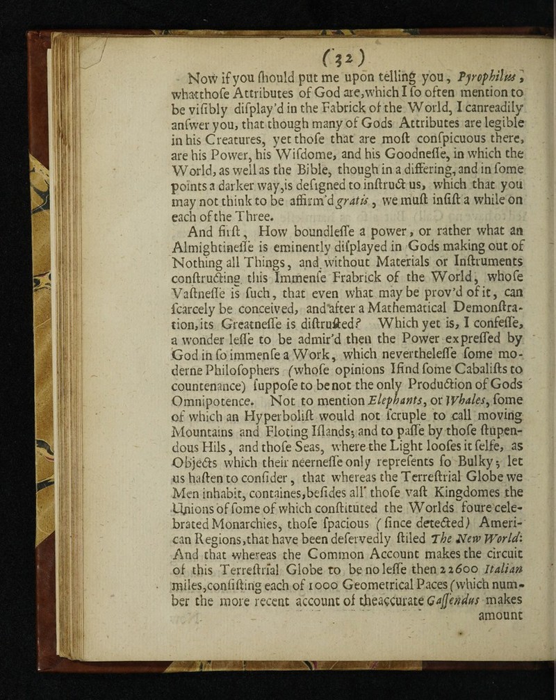 How if you (liould put me upon telling you, Pyrophilus, whatthofe Attributes ofGodare,whiehIfooften mention to be vifibly difplay’d in the Fabrick of the World, I canreadily anfwer you, that though many of Gods Attributes are legible in his Creatures, yetthofe that are moft confpicuous there, are his Power, his Wifdome, and his Goodnefle, in which the World, as well as the Bible, though in a differing, and in fome points a darker way,is defigned to infiruft us, which that you may not think to be affirm’d gratis, we mttft infill: a while on each of the Three. And firft, How boundlefle a power, or rather what an Almightinefle is eminently dii’played in Gods making out of Nothing all Things, and. without Materials or Inftruments conftrutHng tiiis Immenfe Frabrick of the World, whofe Vaftnefle is fuch, that even what maybe prov’dofit, can fcarcelybe conceived, and after a Mathematical Demonftra- tion,its Greatneffe is diftrufted? Which yet is, I confefl'e, a wonder lefie to be admir’d then the Power e x prefled by God info immenfe a Work, which neverthelefle fome mo- derne Philofophers (whole opinions IfindfomeCabaliftsto countenance) fuppofeto benot the only Produdtion of Gods Omnipotence. Not to mention Elephants, or whales, fome of which an Hyperbolift would not lcruple to call moving Mountains and Floting Iflands-, and to pafie by thofe ftupen- dous Hils, and thofe Seas, where the Light loofes it felfe, as Obje&s which their neerneffe only reprefents fo Bulky 5 let us haften to confider, that whereas the Terreftrial Globe we Men inhabit, containes,befides all' thofe vaft Kingdomes the Ifnions of fome of which conftituted the Worlds foure cele¬ brated Monarchies, thofe fpacious ( fince dete&ed) Ameri¬ can Regions,that have been defervedly filled The New World. And that whereas the Common Account makes the circuit of this Terreftrial Globe to be no lefie then 22600 Italian miles,confifting each of 1000 Geometrical Paces ( which num¬ ber the more recent account of theaccurate Qafl'endus makes \ amount