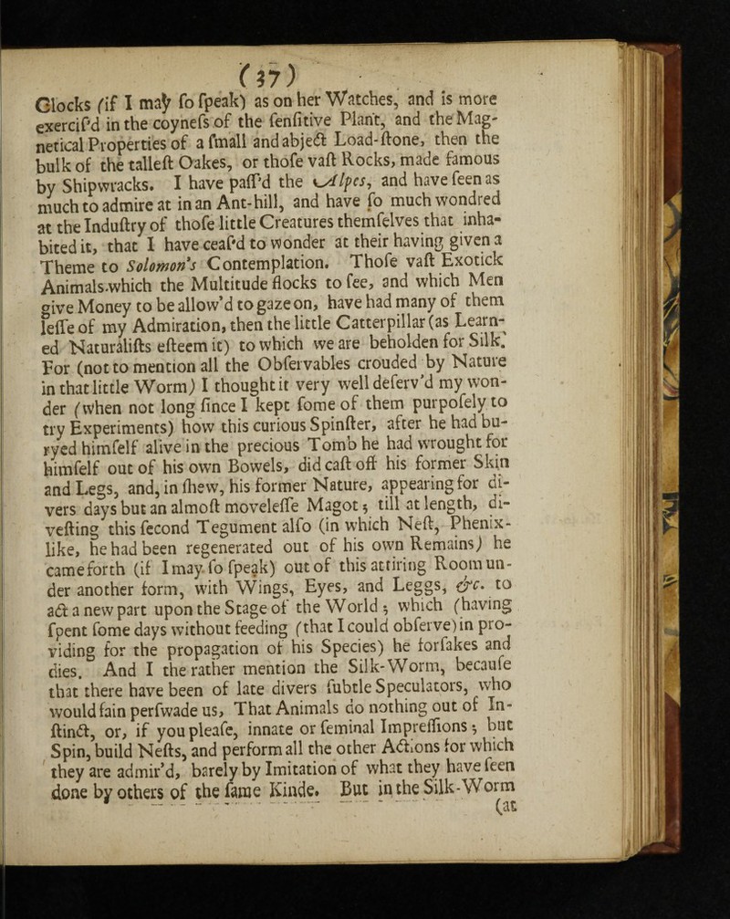 '(97) Clocks (if I ma^ fo fpeak) as on her Watches, and Is more exercif'd in the coynefs of the fenfitive Plant, and the Mag- netical Properties of a fmall andabjeft Load-(tone, then the bulk of the tailed Oakes, or thofe vaft Rocks, made famous by Shipwracks. I have pafPd the Knifes, and havefeenas much to admire at in an Ant-hill, and have fo muchwondred at the Induftry of thofe little Creatures themfelves that inha¬ bited it, that 1 have ceaf'd to wonder at their having given a Theme to Solomons Contemplation. Thofe vaft Exotick Animals.which the Multitude flocks to fee, and which Men oive Money to be allow’d to gaze on, have had many of them leffe of my Admiration, then the little Catterpillar (as Learn¬ ed Naturalifts efteem it) to which we are beholden for Silk. For (not to mention all the Obfervables croudedBy Nature in that little Worm) I thought it very welldeferv’d my won¬ der (when not long fince I kept fome of them puipofely to try Experiments) how this curious Spinfter, after he had bu¬ oyed himfelf alive in the precious Tomb he had wrought for himfelf out of his own Bowels, did caft off his former Skin and Legs, and, in fliew, his former Nature, appearing for di¬ vers daysbutanalmoft movelefle Magot* till at length, di¬ verting thisfecond Tegument alfo (in which Neft, Phenix- like, he had been regenerated out of his own Remains) he cameforth (if Imayfo fpeak) out of this attiring Room un¬ der another form, with Wings, Eyes, and Leggs, ere. to aft a new part upon the Stage of the World •, which (having fpent fome days without feeding (that I could obferve)in pro¬ viding for the propagation of his Species) he forfakes and dies. And I the rather mention the Silk-Worm, becaufe that there have been of late divers fubtle Speculators, who would fain perfwade us. That Animals go nothing out of In- ftinft, or, if youpleafe, innate or feminal Impreflions ^ but Spin, build Nefts, and perform all the other Aftions for which they are admir’d, barely by Imitation of what they have feen done by others of the fame Kinde* But ip the Silk-Woim