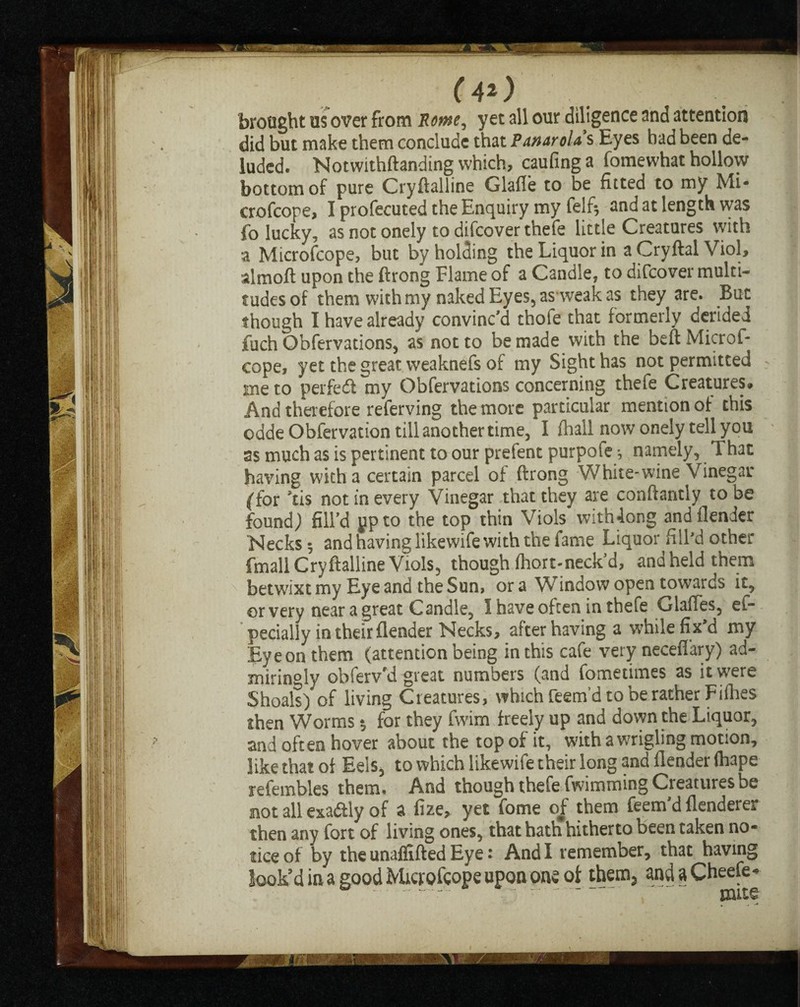 (4*) brought us over from Rome, yet all our diligence and attention did but make them conclude that PanaroU s Eyes had been de¬ luded. Notwithftanding which, caufing a fomewhat hollow bottom of pure Cryftalline Glafle to be fitted to my Mi- crofcope, I profecuted the Enquiry my felft and at length was fo lucky, as not onely to difcover thefe little Creatures with a Microfcope, but by holding the Liquor in a Cryftal Viol, almoft upon the ftrong Flame of a Candle, to difcover multi¬ tudes of them with my naked Eyes, as weak as they are. But though I have already convinc'd thofe that formerly derided fuch Qbfervations, as not to be made with the beft Microf¬ cope, yet the great vveaknefs of my Sight has not permitted me to perfect my Obfervations concerning thefe Creatures* And therefore referving the more particular mention of this odde Obfervation till another time, I (hall now onely tell you as much as is pertinent to our prefent purpole *, namely, That having with a certain parcel of ftrong White-wine Vinegar (for kis not in every Vinegar that they are conftantly to be found) fill'd pp to the top thin Viols'with4ong andflender Necks 5 and having likewife with the fame Liquor fill'd other fmall Cryftalline Viols, though fhort-neck'd, and held them betwixt my Eye and the Sun, ora Window open towards it, or very near a great Candle, I have often in thefe GlafTes, el- pecially in their flender Necks, after having a while fix’d my Eye on them (attention being in this cafe very necefl’ary) ad¬ miringly obferv'd great numbers (and fometimes as it were Shoals) of living Creatures, which feem’d to be rather Fillies then Worms $ for they fwim freely up and down the Liquor, and often hover about the top of it, with a wrigling motion, like that of Eels, to which likewife their long and Header (hape refembles them. And though thefe fwimming Creatures be not all exadtly of a fize, yet fome of them feem'd flenderer then any fort of living ones, that hath hitherto been taken no¬ tice of by the unaffifted Eye: And I remember, that having look’d in a good Mictofcope upon one of them* ^ndaCheefe^