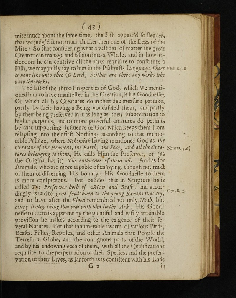 mite* much about the fame time, the Fifli appear'd fo {lender,' chat we judg’d it not much thicker then one of the Legs of the Mite: So that confidering what a vaft deal of matter the great Creator can manage and fafliion into a Whale, and in howlit- tleroomhecan contrive all the parts requifiteto conftitute a Fifli, we may juftly fay to him in the Pfalmifts Language, is none like unto thee [0 Lord) neither are there any works like unto thy works. The laft of the three Proper ties of God, which we menti¬ oned him to have manifefted in the Creation,is his Goodnefie* Of which all his Creatures dointheirduetneafure partake* partly by their having a Being vouchfafed them, and partly by their being preferved in it as long as their fubordination to higher purpofes, and to more powerful creatures do permit, by that fupporting Influence of God which keeps them from relapfing into their firft Nothing*, according to that memo¬ rable PafTage, where Nehemiah having mentioned God as the Creatour of the Heavens, the Earthy the Seas, and all the Crea¬ tures belonging to them^ He calls Him the Preferver, or fas the Original has it) The enlivener of them all. And as for Animals, who are more capable of enjoying, though not moft of them of difeerning His bounty, His Goodnefle to them is more confpicuous. For befides that in Scripture he is called The Preferver both of CMan and Beafl, and accor¬ dingly is faid to give food'even to the young Ravens that cryt and to have after the Flood remembred not only Noah, but every living thing that was with him in the Ark , His Good¬ nefle to them is apparent by the plentiful and eafily attainable provifion he makes according to the exigence of their fe- veral Natures. For that innumerable fwarm of various Birds, Beafts,Fifhes, Reptiles, and other Animals that People the Terreftrial Globe, and the contiguous parts of the World, and by his endowing each of them, with all the Qualifications requisite to the perpetuation of their Species, and the prefer- vation of their Lives, as far forth as is confiflent with his Ends G 2 in Pfal. S£. Nehem.