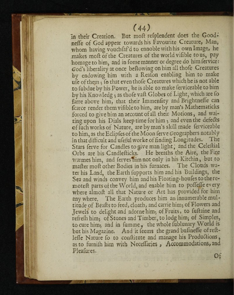 ( 44r) In their Creation. But moft refplendent does the Good- neffe of God appear towards his Favourite Creature, Man, whom having vouchfaf d to ennoble with his own Image, he makes moft of the Creatures of the world vifible to us, pay homage to him, and in fome manner or degree do himfervice: Cod’s liberality at once bellowing on him all thofe Creatures by endowing him with a Reafon enabling him to make ufe of them } fe that even thofe Creatures which he is not able to fubdue by his Power, he is able to make ferviceable to him by his Knowledg } as thofe vaft Globes of Light, which are fo farre above him, that their Immenfity and Brightnefle can fcarce render them vifible to him, are by man’s Mathcmaticks forced to give him an account of all their Motions, and wai¬ ting upon his Dials keep time for him } and even the defeats of fuch works of Nature, are by man's skill made ferviceable to him, as the Eclipfes of the Moon ferve Geographers notably in that difficult and ufeful worke of finding Longitudes. The Stars ferve for Candles to give man light; and the Celeftial Orbs are his Candlefticks. He breaths the Aire, the Fire warmeshim, and fervestiim not only in his Kitchin, but to mafter moft other Bodies in his furnaces. The Clouds wa¬ ter his Land, the Earth fupports him and his Buildings, the Sea and winds convey him and his Floating-houfes to the re- moteft parts of the World, and enable him to poffefl’e every where almoft all that Nature or Art has provided for him anywhere. The Earth produces him an innumerable mul¬ titude of Beafts to feed, cloath, and carrie him} of Flowers and Jewels to delight and adornehim-, of Fruits, to fuftaine and refreffi him} of Stones and Timber, to lodg him; of Simples, to cure him*, and in fumme, the whole fublunary World is but his Magazine. And it feems the grand bufineffe of reft- iefle Nature fo to conftitute and manage his Productions, as to furnilh him with Necefiaries * Accommodations* and Pleafures.