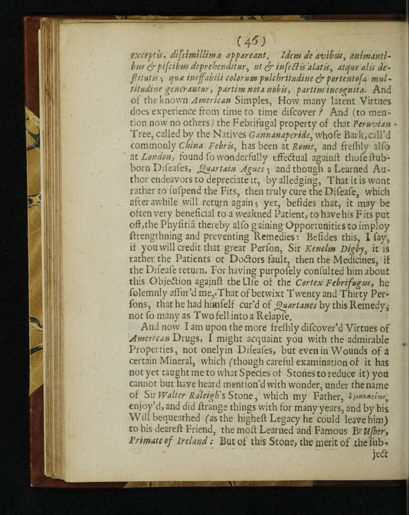 ' (4*) ' t 7 ' . except is? difsimillimrt appareant. Idem de avibus, animanti- bus &pifeibus deprehenditur, ^ infefiis alatis, dAjw* <*/# J*- flitutis *, tneffabiU color um pnlchritudine & for tent of a, mul- titudine genCr ant ur> partim not a nobis, partim incognita. And of the known American Simples, How many latent Virtues does experience from time to time difeover? And (to men¬ tion now no others) the Febrifugal property of that Peruvian • Tree, called by the Natives Gannanaperide, whofe Bark, call’d commonly China Febris, has been at Rome, and frefhly alfo at Londony found fo wonderfully effe&ual againft thofeftub- born Difeafes, Jguartain Agues*, and though a Learned Au¬ thor endeavors to depreciate it, by alledging, That it is wont rather to iufpend the Fits, then truly cure the Difeafe, which after awhile will return again*, yet, befides that, it may be often very beneficial to a weakned Patient, to have his Fits put off,the Phyfitia thereby alfo gaining Opportunities to imploy ftrengthning and preventing Remedies: Befides this, I fay, if you will credit that great Perfon, Sir Kenelm Digby, it is rather the Patients or Do&ors fault, then the Medicines, if the Difeafe return. For having purpofely confulted him about this Objection againft the Hie of the Cortex Febrifugus, he folemnly afl liv’d me,.That of betwixt Twenty and Thirty Per- fons, that he had himfelf cur’d of Quart anes by this Remedy,' not fo many as Two fell into a Relapfe. And now I am upon the more frefhly difeover’d Virtues of American Drugs, I might acquaint you with the admirable Properties, not onelyin Difeafes, but even in Wounds of a certain Mineral, which (though careful examination of it has not yet taught me to what Species of Stones to reduce it) you cannot but have heard mention’d with wonder, under the name of Sir Walter Raleigh's Stone, which my Father, ofuwute/wq enjoy’d, and did ftrange things with for many years, and by his Will bequeathed (as the highefl Legacy he could leave him) to his deareft Friend, the moft Learned and Famous B?Ujher, Primate of Ireland: But of this Stone, the merit of thefub* ** w — 1 •— ** •