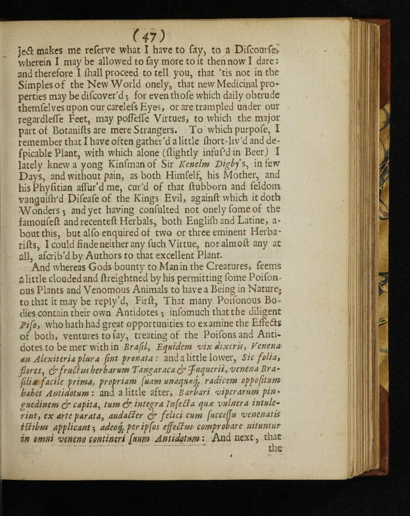 jcft makes me referve what I have to fay, to a Difcourfe* wherein I may be allowed to fay more to it then now I dare: and therefore I fliall proceed to tell you, that tis not in the Simples of the New World onely, that new Medicinal pro¬ perties may be difcover'd $ for even thofe which daily obtrude themfelves upon our carelefs Eyes, or are trampled under our regardleffe Feet, may pofTeffe Virtues, to which the major part of Botaniftsare mere Strangers. To which purpofe, I remember that I have often gather'd a little (hort-liv'd and de¬ spicable Plant, with which alone ((lightly infuf'd in Beer) I lately knew a yong Kinfman of Sir Kenelm Digbys^ in few Days, and without pain, as both Himfelf, his Mother, and hisPhyfitian allur'd me, cur'd of that ftubborn and feldoim vanquifh'd Difeafeof the Kings Evil, againft which it doth Wonders-, and yet having confulted not onelyfomeof the famoufeft and recenteft Herbals, both Englifhand Latine, a- bout this, but alfo enquired of two or three eminent Herba* rifts, I could finde neither any fuch Virtue, nor almoft any at all, afcrib'd by Authors to that excellent Plant. And whereas Gods bounty to Man in the Creatures , feems a little clouded and ftreightned by his permitting fome Poifon- ous Plants and Venomous Animals to have a Being in Nature^ to that it may be reply'd, Firft, That many Poifonous Bo¬ dies contain their own Antidotes v infomuch that the diligent pjfo, who hath had great opportunities to examine the Effedis of both, ventures to fay, treating of the Poifons and Anti¬ dotes to be mer with in Brafd, JEquidem vix dtxeris, Venena- an Alexiteriaplura fmt pronata: and a little lower, Sic folia, fores ^ &fruffus her bar urn Tangaraca&'f’uquerii^venenaBra- fili£ facile prima3 proprtam fuam unaqu^q^ radicem oppofitum babet Antidoium : and a little after, Barbari viper arum pin* guedinem & capita, turn & integra Infeffa qu£ vulrtera intule- rinty ex arte par at a> audatter & feltci cum [ucceffu venenatis ittibm applicants adeo^peripfos effeffws' comprobare nituntnr in omni veneno contineri [mm Antidotnm \ And next, that