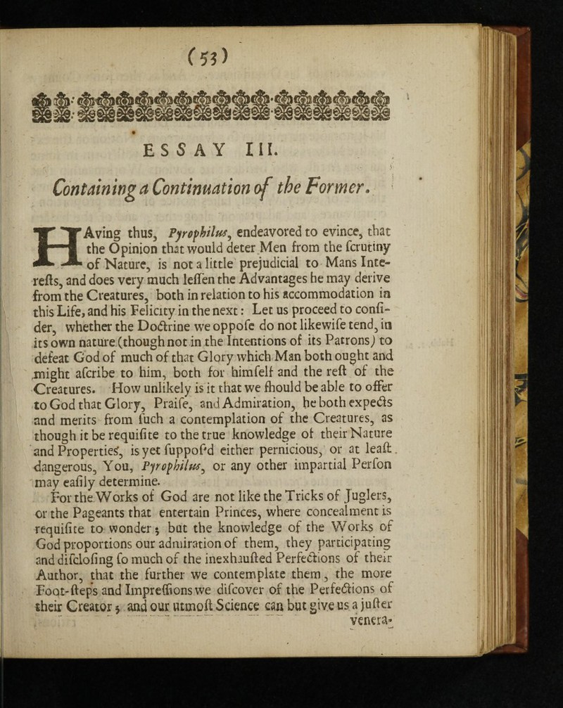 ESSAY III. ' r ' * . v - Containing a Continuation of the Former. HAving thus, Pyrophilut, endeavored to evince, that the Opinion that would deter Men from the fcrutiny of Nature, is not a little prejudicial to Manslnte- refts, and does very much lellen the Advantages he may derive from the Creatures, both in relation to his accommodation in this Life, and his Felicity in the next: Let us proceed to confi- der, whether the Dodfrine we oppofe do not likewife tend, in its own nature (though not in the Intentions of its PatronsJ to defeat God of much of that Glory which Man both ought and ,might aferibe to him, both for himfelf and the reft of the Creatures. How unlikely is it that we fhould be able to offer to God that Glory, Praife, and Admiration, hebothexpedis and merits from fuch a contemplation of the Creatures, as though it be requifite to the true knowledge of their Nature and Propertied, is yet fuppof'd either pernicious, or at leaft. dangerous. You, Pyrophilw, or any other impartial Perfon may eafily determine. For the Works of God are not like the Tricks of Juglers, or the Pageants that entertain Princes, where concealment is requifite to wonder 5 but the knowledge of the Works of God proportions our admiration of them, they participating anddifclofingfomuchor the inexhaufted Perfections of their Author, that the further we contemplate them, the more Foot'fteps and Imprefftons we difeover of the Perfections of their Creator * and our utmoft Science can but give us a jufter venera*