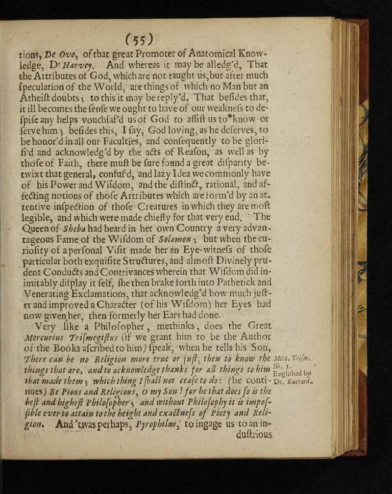 tions, De Ovo, of chat great Promoter of Anatomical Know¬ ledge, DrHarvey. And whereas it maybe alledg’d, That the Attributes of God, which are not taught iis,buc after much {peculation of the World, are things of which no Man but an Atheift doubts-, to this it may bereply’d, That b^fidesthat, it ill becomes the fenfe we ought to have of our w?eaknefs to de- fpifeany helps vouchfaf'd usof God to affift us to*know or fervehim* belidesthis, I fay, God loving, as he deferves, to be honor’d in all our Faculties, and confequentiy to be glori- fi’d and acknowledg'd by the aCts of Reafon, as well as by thofe of Faith, there muft be fure found a great difpanty be¬ twixt that general, confufd, and lazy Idea we commonly have of his Power and Wifdom, and the diftinCt, rational, andaf- feCting notions of thofe Attributes which are form'd by an at¬ tentive infpeCtion of thofe Creatures in which they are moft legible, and which were made chiefly for that very end. The Queen of Sheba had heard in her own Country a very advan¬ tageous Fame of the Wifdom of Solomon * but when the cu- riofity of aperfonal Vifit made her an Eye-witnefs of thofe particular both exquifite Structures, and almoft Divinely pru¬ dent Conducts and Contrivances wherein that Wifdom did in¬ imitably dilplay it felf, (he then brake forth into Pathetick and Venerating Exclamations, that acknowledg’d how much juft- er and improved a Character (of his Wifdom) her Eyes had now given her, then formerly her Ears had done. Very like a Philofopher, methinks, does the Great Mercurius Tnfmegiftus (if we grant him to be the Author of the Books afcribed to him) fpeak, when he tells his Son, There can be no Religion more true or ju(l, then to knovp the Merc. Trifm. things that are, and to acknowledge thanks for all things to him{f^hied by # that made them 5 which thing 1 fhall not ceafeto do: (he conti - DiC Ewrmr nues) Be Pious and Religious, O my Son !for he that does fo is the be (l and highejl Philofopher 5 and without Philofophy it is imp of- fible ever to attain to the height and exaffnefs of Piety and Reli¬ gion, And T.was perhaps, Pyr ophites y to ingage us toanin- duftrious