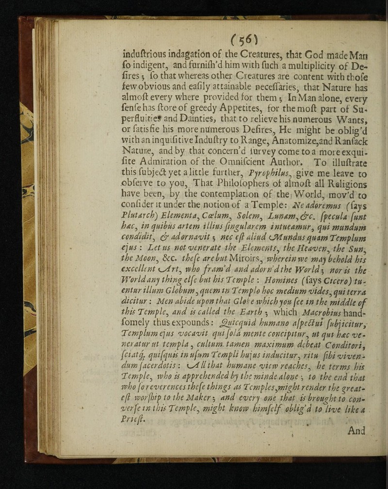 induftrious indagaticm of the Creatures, that God made Man fo indigent, and furnifh'd him with fuch a multiplicity of De¬ fires •, fo that whereas other Creatures are content with thofe fewobviousand eafily attainable neceffaries, that Nature has almoft every where provided for them * In Man alone, every fenfehas ftoreof greedy Appetites, for themoft part of Su* perfluitie? and Dainties, that to relieve his numerous Wants, orfatisfie his more numerous Defires, He might be oblig'd with an inquifitive Induftry to Range, Anatomize,and Ranfack Nature, and by that concern’d iurvey come to a moreexqui- fite Admiration of the Omnifcient Author. To illuftrate this fubjed yet a little further, Fjrophilus, give me leave to obferve to you. That Philolophers of almoft all Religions have been, by the contemplation of the World, mov'd to confident under the notion of a Temple: Neadortmus (fays Flutarch) Elementa, Caelum, Solem, Lunam,&c. fpecula funt hac, in quibus artem illius fingularem intueamur, qui mundum condidit, & adornavit $ ntc eft aliud CHundns quam Templum ejus : Let ns not venerate the Elements, the Ifeaven, the Sun the Moon, &c. thefe are hut Miroirs, wherein we may behold his excellent i^irt, who fram'd and adorn'd the World $ nor is the World any thing elfe but his Temple : Homines (fays Cicero) tu~ entur ilium Globnm, quern in Templo hoc medium vides, qui terra dicitur: Men abide upon that Globe which you fee in the middle of this Temple, and is called the Earth-, which Macrobius hand- fomely thus expounds: guicqmd humano a/peHui fubjicitury Temp turn ejus vocavit qui [old mente concipitnr, ut qui hac ve- neraturut tcmpla, cultumMamen maximum debeat Conditori, feiatfc quifqnis in ufum Templi hu\us inducitur, ritu ftbi viven - dumfacerdotis : k~All that humane view reaches, he terms his Temple, who is apprehended by the minde alone •, to the end that who fo reverences thefe things as Temples,might render the great- eft worfhip to the Maker 3 and every one that is brought to con- verfc in this Temple, might know kimfelf oblig'd to live like a Frit ft. - •