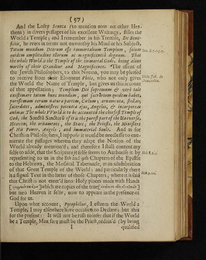 And the Lofty Seneca (to mention now no other Hea¬ thens) in divers paflages of his excellent Writings, ftiles the World a Temple*, and I remember in hisTreatife, De Bene- ficiis, he avers in terms not unworthy his Mind or his $ubje&> v Tot urn mttndum Deorum etje immortalium Temp him , folurn sen. /i.7.^.7. quids m amplttudine tllorum ac magnificent id dignum. That the whole World is the Temple of the immortal Gods, being alone worthy of their Grandeur and Magnificence. *The aflent of the Jewifh Philofophers, to this Notion, you may be pleafed to receive from tteeir Eloquent Philo, who not only gives de the World the Name of Temple, but gives us this account ^ of that appellation 5 Templum Dei fupremum & vere tale exifiimare totum hunc mttndum, qui facrartum quidem habet, punf imam rerum nature partem^ Caelum 5 ornamenta, Jhlla facer dotes , admtnijlros potential ej us * Angelos, & incorporea* ant mas .The whole FForldis to be accounted the chief eft Templeof God, the San&u Sandioru efit is thepurejl part of the Univerfe, Heaven•, the ornaments , the Stars ; the Priejls, the Minifters cf His Power, Angels > and immaterial Souls. And as for Chriftian Philofophers, I luppofe it would be needleiTe to enu¬ merate the paflages wherein they adapt the Notion of the World already mention'd 5 and therefore Ifhali content my felfe to adde, that the Scripturejt felfe feems to Authorife it by reprefenting to us in theSthand 9th Chapters of the Epiftle to the Hebrews, the Mofaical Tabernacle, as an adumbration of that Great Temple of the Wodd j and particularly there ^ isafignal Text in the latter of thofe Chapters, where it isfaid Hc thatChriftis not enter’d into Holy places made with Hands ]which are copies of the truefi* v 7jtj nu rcc v n2nva>v but into Heaven it felfe, now to appeare in the prefence of God for us. Upon what account, Pjrophilus^ I efteem the World a ~ Temple, I may elfewhere have occafioti to Declare •, but' this for the prefent: 7 It will not be rafh to infer that if the World be a Temple, Man fure muft be the Prieft,ordain'd (by being I ' qualified
