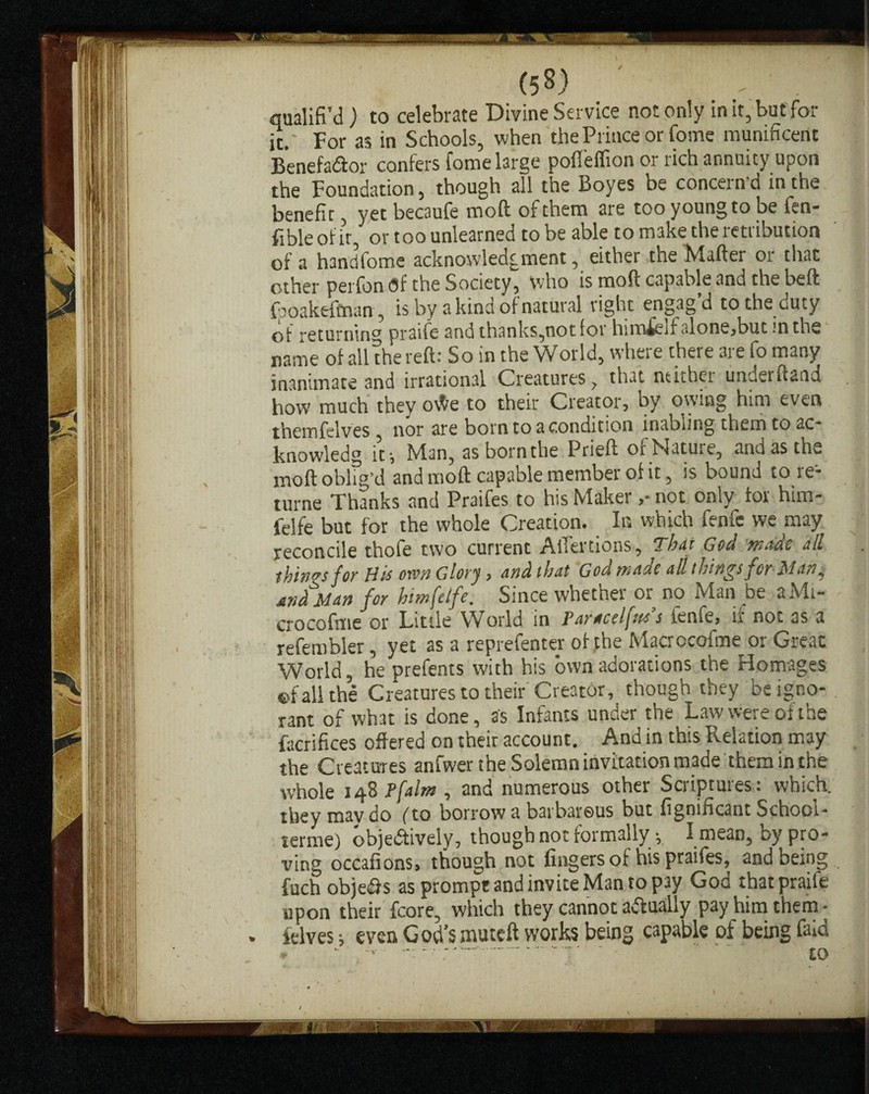 (5«) qualifi’d ) to celebrate Divine Service not only in it, but fol¬ ic.' For as in Schools, when the Prince or fome munificent BenefaCtor confers fome large pofl'effion or rich annuity upon the Foundation, though all the Boyes be concern’d in the benefit, yet becaufe mod; of them are too young to be fen- fible of it, or too unlearned to be able to make the retribution of a handfome acknowledgment, either the Mailer 01 time other perfon of the Society, who is mod capable and the belt {boakefman, is by a kind of natural right engagd to the duty of returning praife and thanks,not for him£elfalone,butinths name of all the reft: So in the World, where there are fo many inanimate and irrational Creatures ? that neither underftand how much thev o\te to their Creator, by owing him even them helves , nor are born to a condition inablmg them to ac- knowledg it, Man, as born the Prieft or Mature, and as th*. moft oblig’d and mo ft capable member of it, is bound to re- turne Thanks and Praifes to his Maker ,• not only tor him- felfe but for the whole Creation. In which fenfe we may reconcile thofe two current Aifertions, Thu God made all things for His ovm Glory, and that God made all things for Man y Man for hmfeife. Since whether or no Man be aMi- crocofme or Little World in Paraceljzos s ienfe, ir not as a refembler, yet as a reprefenter of the Macrccofme or Great World, he prefents with his own adorations the Homages ©fall the Creatures to their Creator, though they be igno¬ rant of what is done, as Infants under the Law were of the facrifices offered on their account. And in this Relation may the Creatures anfwer the Solemn invitation made them in the whole 148 Pfalm , and numerous other Scriptures: which, they mav do fto borrow a barbarous but fignificant School- terme) objectively, though not formally y I mean, by pro¬ ving occafions, though not fingers of his praifes, and being fuch objects as prompt and invite Man to pay God that praife upon their fcore, which they cannot actually pay him them - » felves i even God’s muteft works being capable of being find ' “ ■ -- - -■ - • to f