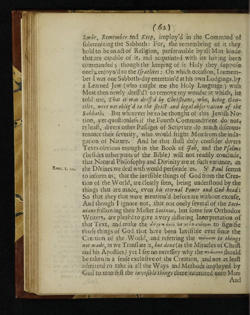 folemnizing the Sabbath: For, the remembring of it they hold to be an ad of Religion, performable by all Man kinde that are capable of it, and acquainted with its having been commanded-, though the keeping of it Holy they fuppofe one!}; enjoyn'd to theifraektes: On which occasion, I remem¬ ber [ was one Sabbath-day entertain'd at his own Lodgings,by a Learned Jew (who taught me the Holy Language) with Meat thee newly drelTcft to remove my wonder at which, he told tne, That it was drefj'd by chrifhans, who, being Gen¬ tiles, were not oblig'd to the flriff and legal obfervat/on of the Sabbath. But whatever be to be thought of this Jewifh No* lion, .yet queftionlefs if the Fourth Commandment do not, at lead, divers other Paflages of Scripture do muchdifcoun- tenance their feverity, who would fright Men from the inda- gation of Nature* And he that fliall duly confider divers Texts obvious enough in the Book of tfob^ and the Pfalms fbelides other parts of the Bible,) will not readily conclude, that Natural Fhiiofophy and Divinity are at fuch variance, as the Divines we deal with would perfwade us. Sc Paul feem$ to inform us; that the invifible things of God from the Crea¬ tion of the World, are clearly feen, being underftood by the things that are made, even his eternal Power and God head 'i So that they that were mention'd before are without excufe. And though 1 ignore not, that not onely feveral of the Soci- nians following their Matter Socinus, but fome few Orthodox Writers, are pleafd to give a very differing Interpretation of that Text, and make the * o sgrntxuTti Jtp/si yJapaj tO fignifie thofe things of God that have been Invifible ever fince the Creation of the World, and referring the mriuctT* to things not made, as we Tranflate it, but done(zs the Miracles of Chuff and his Apoftles) yet I fee no neceffity why the '3T0/WO4 7C4 fhouid be taken In a i’enfe exclusive of the Creation, and not at lead admitted to take in all the Ways and Methods imployed by God to manifed the invifible things there.intimated unto Man: And