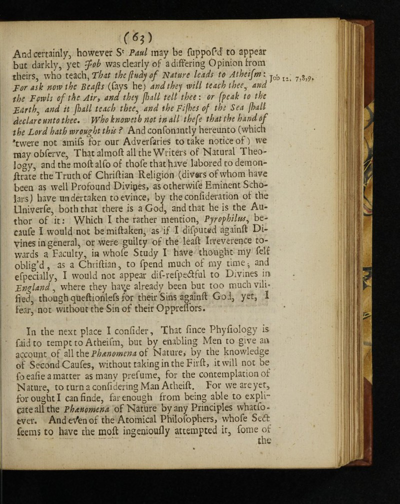 («?) And certainly^ however S' Paul may be fuppoPd to appear bat darkly, yet (fob was clearly of a differing Opinion from theirs, who teach, That the (Indy of Nature leads to Atheifm: jol)I4; 7^j9t Tor ask now the Beafts (fays he) and the) will teach thee, and the Fowls of the Air, and they flail tell thee: or (peak to the Earthy and it flail teach thee, and the Fifhes of the Sea flail declare unto thee• Who knoweth not in all thefe that the hand of the Lord hath wrought this ? And confonantly hereunto (which Twere not amifs for our Adversaries to take notice of) we mayobferve, That almoft all the Writers of Natural Theo- ]ogy, and the moft alfo of thofe that have labored to demon- ftrate the Truth of Chriftian Religion (divars of whom have been as well Profound Divides, as otherwife Eminent Scho¬ lars) have undertaken to evince, by the confideration of the Univerfe, both that there is a God, and that he is the Au¬ thor of it: Which I the rather mention, Pyrophilus, be- caufe I would not bemiftaken, as if I difputed againft Di¬ vines in general, or were guilty of the leaft Irreverence to¬ wards a Faculty, in whofe Study I have thought my felf oblig’d,tas a Chriftian, to fpend much of my time- and efpecially, I would not appear dif-refpe<ftfui to Divines in England, where they hav^e already been but too much vili¬ fied, though queftionlefs for their Sins againft God, yet, 1 fear, not without the Sin of their Qppreflors. In the next place I confider. That fince Phyfiology is faidto tempt to Atheifm, but by enabling Men to give an account of all ihz Phenomena Nature* by the knowledge of Second Caufes, without taking in the Firft, it will not be (beafie a matter as many prefume, for the contemplation oi Nature, toturnaconfideringManAtheift. For we are yet, for ought I canfinde, far enough from being able to expli¬ cate all the Phenomena of Nature by any Principles whatso¬ ever. And evtn of the Atomical Philofophers, whofe Seift feems to have the moft ingeoioufly attempted it, fome of