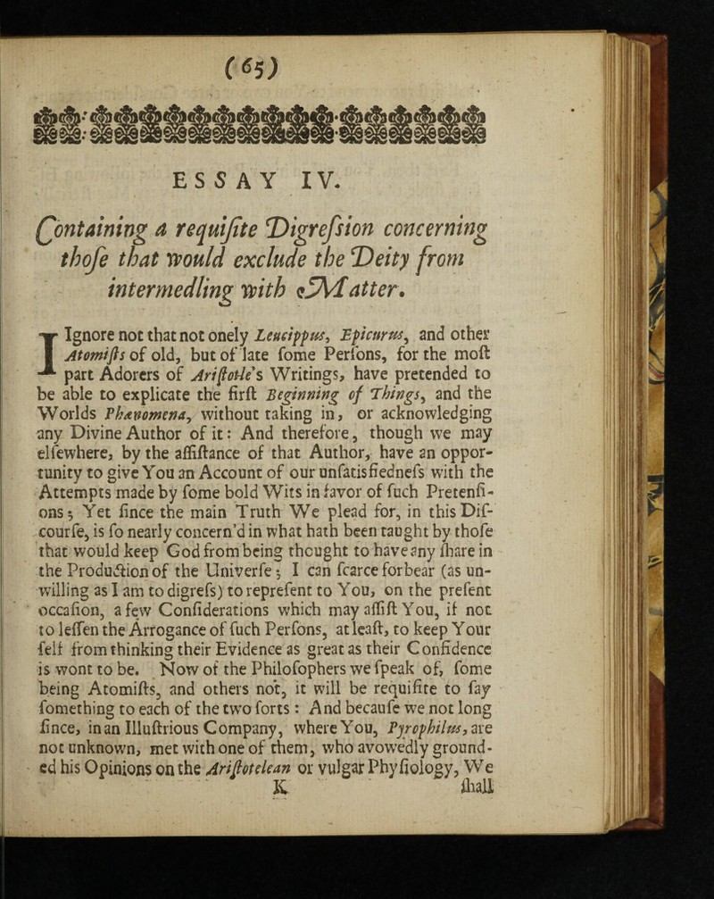 ESSAY IV. * • * (Containing a requijite Digression concerning thofe that would exclude the Deity from intermedling with zTvlafter. I Ignore not that not onely Leucippus, Epicurus, and other Atomifts of old, but of late fome Perfons, for the mod part Adorers of Ariftode s Writings, have pretended to be able to explicate the firfl Beginning of Things, and the Worlds Phenomena, without taking in, or acknowledging any Divine Author of it: And therefore , though we may elfewhere, by the afiiftance of that Author, have an oppor¬ tunity to give You an Account of our unfatisfiednefs with the Attempts made by fome bold Wits in favor of fuch Pretenfi- ons^ Yet fince the main Truth We plead for, in this Dif- courfe, is fo nearly concern’d in what hath been taught by thofe that would keep God from being thought to have any fhare in the Production of the Univerfe*, I can fcarce forbear (as un¬ willing as I am to digrefs) to reprefent to You, on the prefent occafion, a few Gonfiderations which may alfift You, if not to leifen the Arrogance of fuch Perfons, at leaft, to keep Your feif from thinking their Evidence as great as their Confidence is wont to be. Now of the Philofophers we fpeak of, fome being Atomifts, and others not, it will be requifite to fay fomething to each of the two forts: And becaufe w7e not long fince, in an Illuftrious Company, where You, Pyrcphilus,ave not unknown, met with one of them, who avowedly ground¬ ed his Opinions on the Ariftotelean or vulgar Phyfiology, We K ' fhall